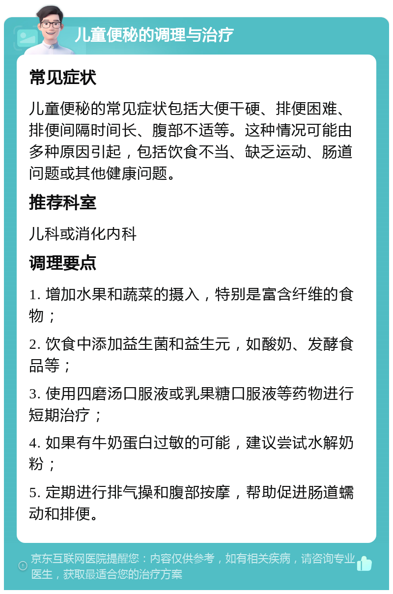 儿童便秘的调理与治疗 常见症状 儿童便秘的常见症状包括大便干硬、排便困难、排便间隔时间长、腹部不适等。这种情况可能由多种原因引起，包括饮食不当、缺乏运动、肠道问题或其他健康问题。 推荐科室 儿科或消化内科 调理要点 1. 增加水果和蔬菜的摄入，特别是富含纤维的食物； 2. 饮食中添加益生菌和益生元，如酸奶、发酵食品等； 3. 使用四磨汤口服液或乳果糖口服液等药物进行短期治疗； 4. 如果有牛奶蛋白过敏的可能，建议尝试水解奶粉； 5. 定期进行排气操和腹部按摩，帮助促进肠道蠕动和排便。