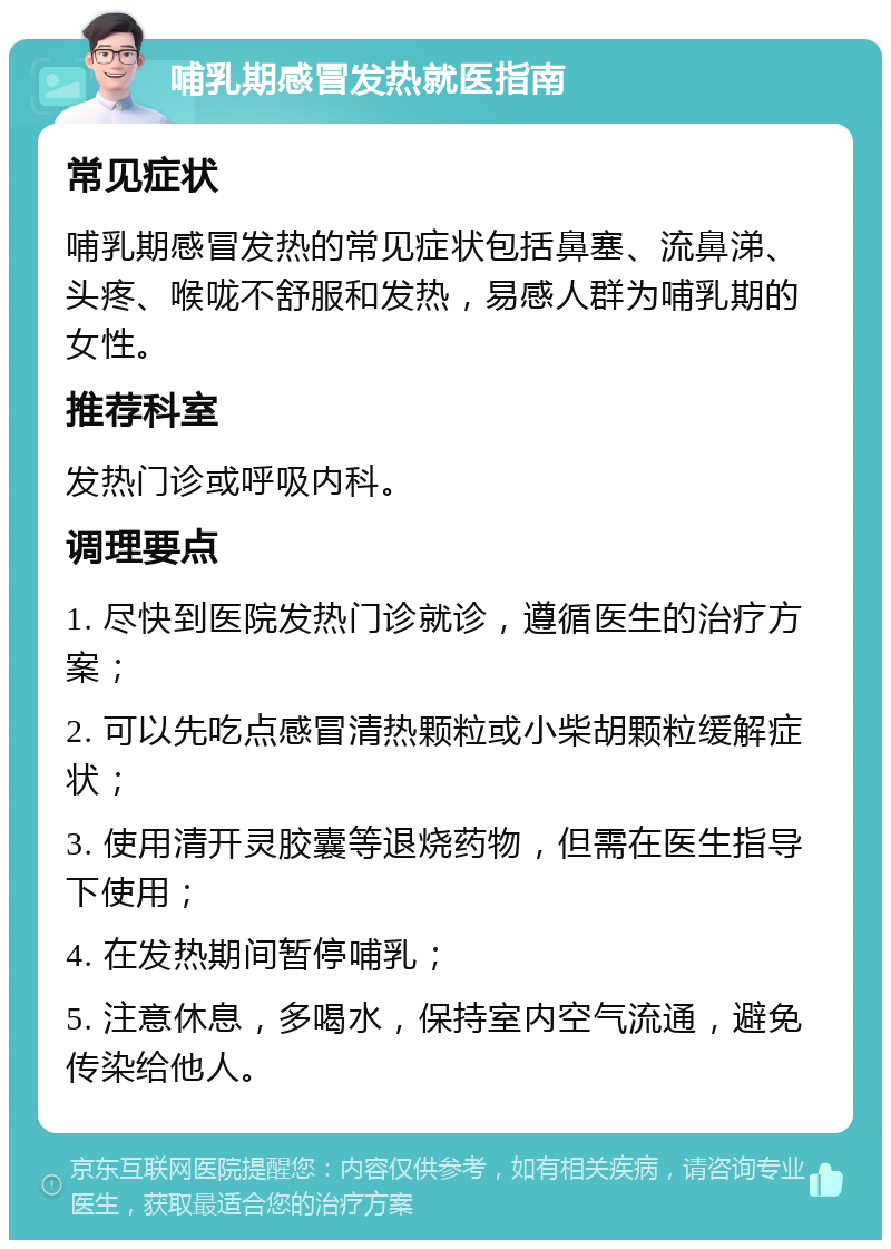 哺乳期感冒发热就医指南 常见症状 哺乳期感冒发热的常见症状包括鼻塞、流鼻涕、头疼、喉咙不舒服和发热，易感人群为哺乳期的女性。 推荐科室 发热门诊或呼吸内科。 调理要点 1. 尽快到医院发热门诊就诊，遵循医生的治疗方案； 2. 可以先吃点感冒清热颗粒或小柴胡颗粒缓解症状； 3. 使用清开灵胶囊等退烧药物，但需在医生指导下使用； 4. 在发热期间暂停哺乳； 5. 注意休息，多喝水，保持室内空气流通，避免传染给他人。