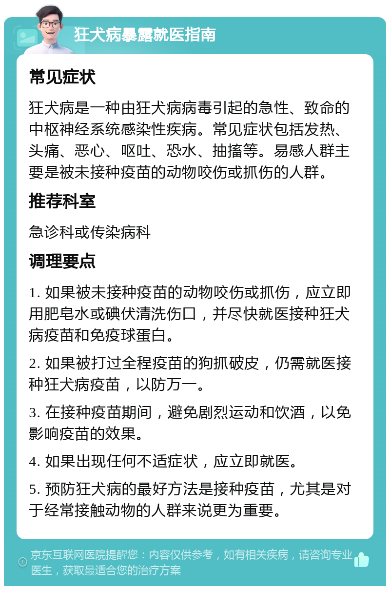 狂犬病暴露就医指南 常见症状 狂犬病是一种由狂犬病病毒引起的急性、致命的中枢神经系统感染性疾病。常见症状包括发热、头痛、恶心、呕吐、恐水、抽搐等。易感人群主要是被未接种疫苗的动物咬伤或抓伤的人群。 推荐科室 急诊科或传染病科 调理要点 1. 如果被未接种疫苗的动物咬伤或抓伤，应立即用肥皂水或碘伏清洗伤口，并尽快就医接种狂犬病疫苗和免疫球蛋白。 2. 如果被打过全程疫苗的狗抓破皮，仍需就医接种狂犬病疫苗，以防万一。 3. 在接种疫苗期间，避免剧烈运动和饮酒，以免影响疫苗的效果。 4. 如果出现任何不适症状，应立即就医。 5. 预防狂犬病的最好方法是接种疫苗，尤其是对于经常接触动物的人群来说更为重要。