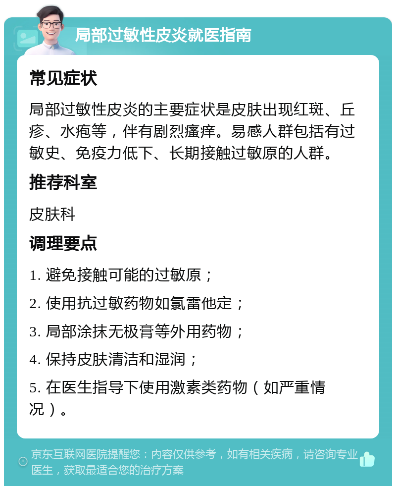 局部过敏性皮炎就医指南 常见症状 局部过敏性皮炎的主要症状是皮肤出现红斑、丘疹、水疱等，伴有剧烈瘙痒。易感人群包括有过敏史、免疫力低下、长期接触过敏原的人群。 推荐科室 皮肤科 调理要点 1. 避免接触可能的过敏原； 2. 使用抗过敏药物如氯雷他定； 3. 局部涂抹无极膏等外用药物； 4. 保持皮肤清洁和湿润； 5. 在医生指导下使用激素类药物（如严重情况）。