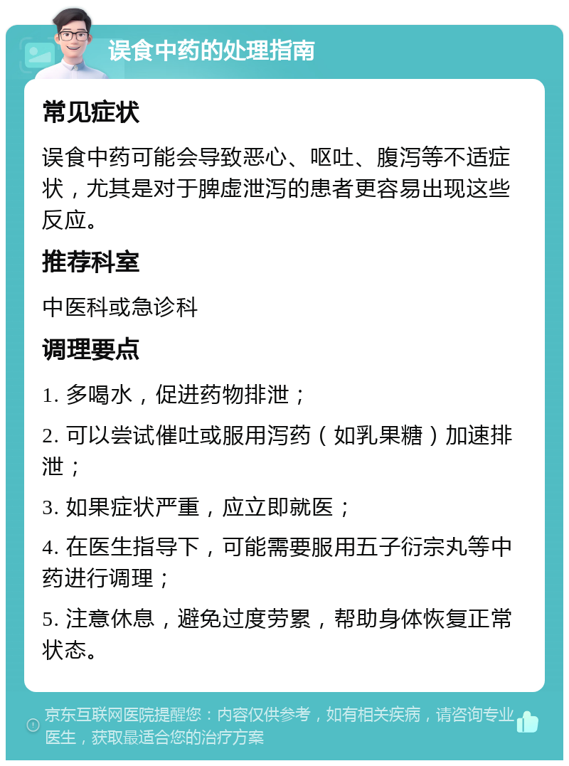 误食中药的处理指南 常见症状 误食中药可能会导致恶心、呕吐、腹泻等不适症状，尤其是对于脾虚泄泻的患者更容易出现这些反应。 推荐科室 中医科或急诊科 调理要点 1. 多喝水，促进药物排泄； 2. 可以尝试催吐或服用泻药（如乳果糖）加速排泄； 3. 如果症状严重，应立即就医； 4. 在医生指导下，可能需要服用五子衍宗丸等中药进行调理； 5. 注意休息，避免过度劳累，帮助身体恢复正常状态。