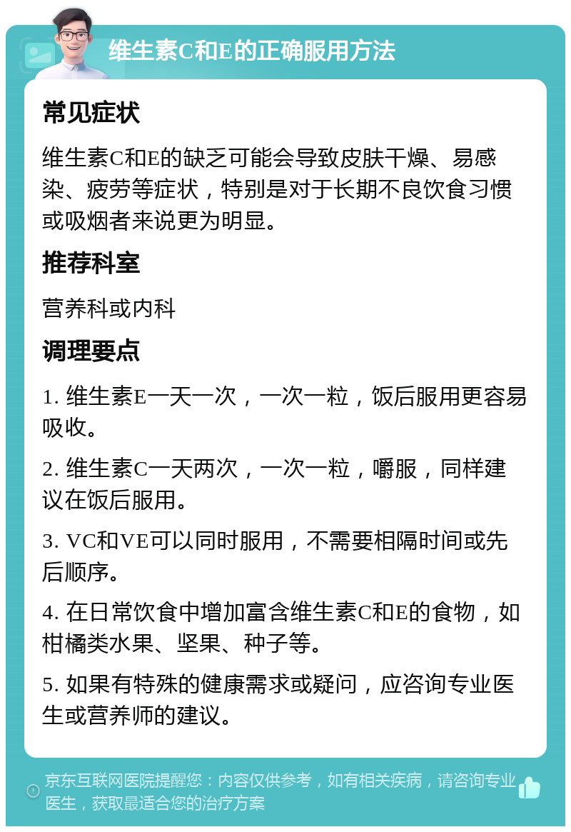 维生素C和E的正确服用方法 常见症状 维生素C和E的缺乏可能会导致皮肤干燥、易感染、疲劳等症状，特别是对于长期不良饮食习惯或吸烟者来说更为明显。 推荐科室 营养科或内科 调理要点 1. 维生素E一天一次，一次一粒，饭后服用更容易吸收。 2. 维生素C一天两次，一次一粒，嚼服，同样建议在饭后服用。 3. VC和VE可以同时服用，不需要相隔时间或先后顺序。 4. 在日常饮食中增加富含维生素C和E的食物，如柑橘类水果、坚果、种子等。 5. 如果有特殊的健康需求或疑问，应咨询专业医生或营养师的建议。