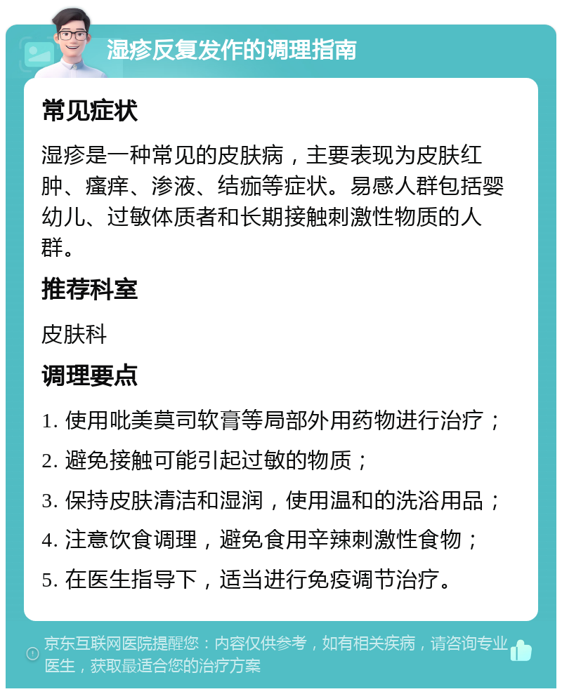 湿疹反复发作的调理指南 常见症状 湿疹是一种常见的皮肤病，主要表现为皮肤红肿、瘙痒、渗液、结痂等症状。易感人群包括婴幼儿、过敏体质者和长期接触刺激性物质的人群。 推荐科室 皮肤科 调理要点 1. 使用吡美莫司软膏等局部外用药物进行治疗； 2. 避免接触可能引起过敏的物质； 3. 保持皮肤清洁和湿润，使用温和的洗浴用品； 4. 注意饮食调理，避免食用辛辣刺激性食物； 5. 在医生指导下，适当进行免疫调节治疗。