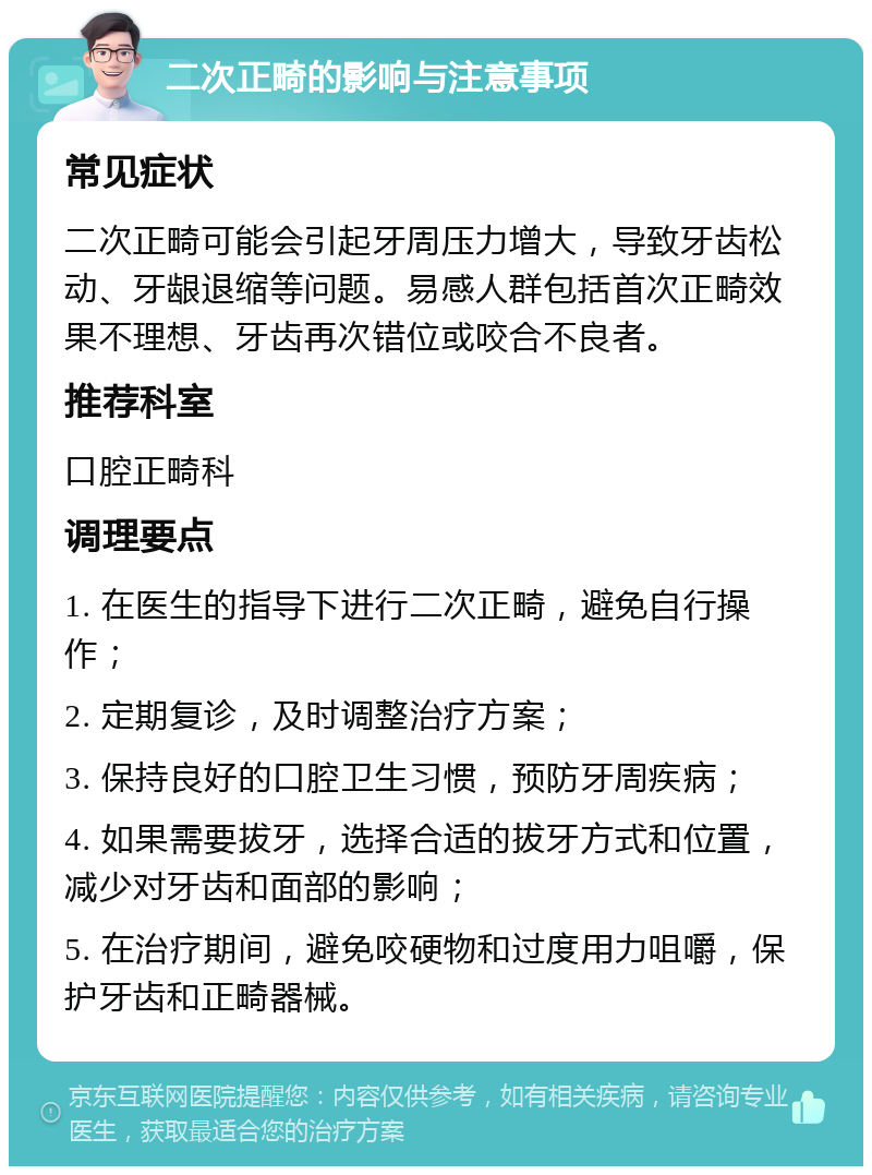 二次正畸的影响与注意事项 常见症状 二次正畸可能会引起牙周压力增大，导致牙齿松动、牙龈退缩等问题。易感人群包括首次正畸效果不理想、牙齿再次错位或咬合不良者。 推荐科室 口腔正畸科 调理要点 1. 在医生的指导下进行二次正畸，避免自行操作； 2. 定期复诊，及时调整治疗方案； 3. 保持良好的口腔卫生习惯，预防牙周疾病； 4. 如果需要拔牙，选择合适的拔牙方式和位置，减少对牙齿和面部的影响； 5. 在治疗期间，避免咬硬物和过度用力咀嚼，保护牙齿和正畸器械。