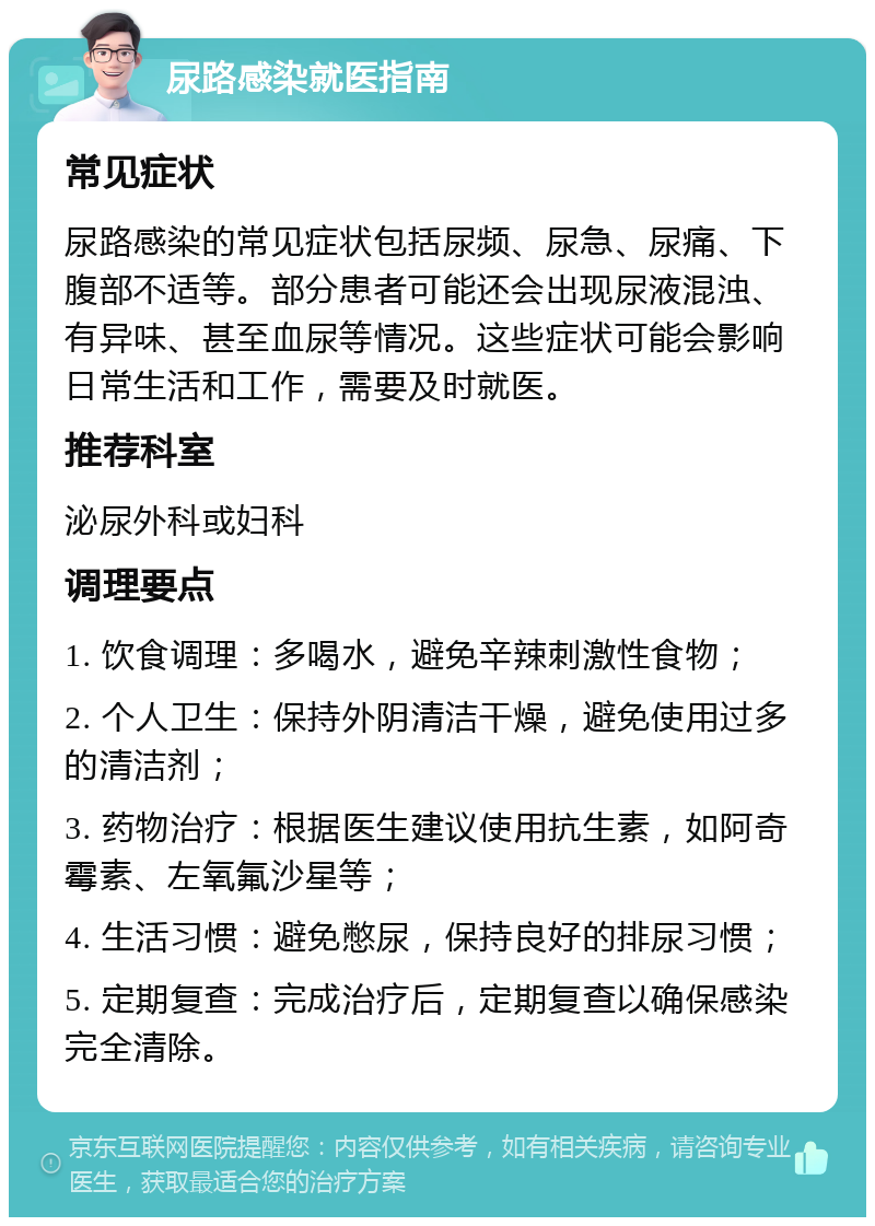 尿路感染就医指南 常见症状 尿路感染的常见症状包括尿频、尿急、尿痛、下腹部不适等。部分患者可能还会出现尿液混浊、有异味、甚至血尿等情况。这些症状可能会影响日常生活和工作，需要及时就医。 推荐科室 泌尿外科或妇科 调理要点 1. 饮食调理：多喝水，避免辛辣刺激性食物； 2. 个人卫生：保持外阴清洁干燥，避免使用过多的清洁剂； 3. 药物治疗：根据医生建议使用抗生素，如阿奇霉素、左氧氟沙星等； 4. 生活习惯：避免憋尿，保持良好的排尿习惯； 5. 定期复查：完成治疗后，定期复查以确保感染完全清除。