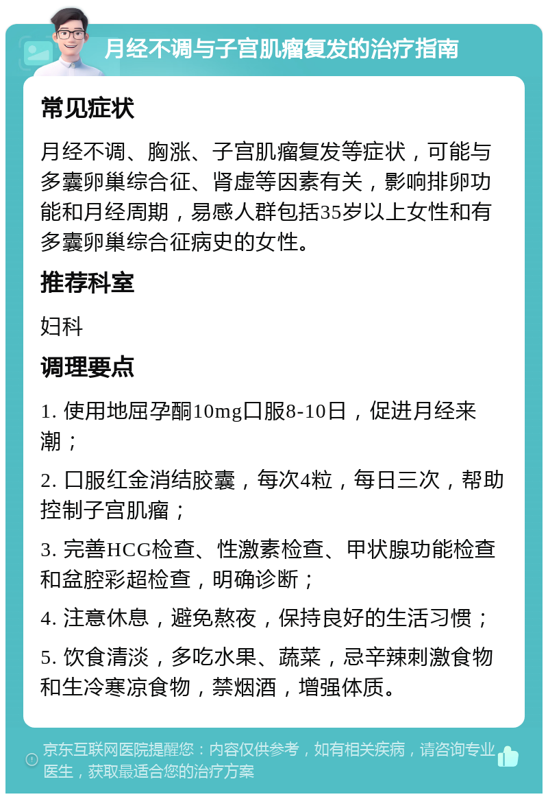 月经不调与子宫肌瘤复发的治疗指南 常见症状 月经不调、胸涨、子宫肌瘤复发等症状，可能与多囊卵巢综合征、肾虚等因素有关，影响排卵功能和月经周期，易感人群包括35岁以上女性和有多囊卵巢综合征病史的女性。 推荐科室 妇科 调理要点 1. 使用地屈孕酮10mg口服8-10日，促进月经来潮； 2. 口服红金消结胶囊，每次4粒，每日三次，帮助控制子宫肌瘤； 3. 完善HCG检查、性激素检查、甲状腺功能检查和盆腔彩超检查，明确诊断； 4. 注意休息，避免熬夜，保持良好的生活习惯； 5. 饮食清淡，多吃水果、蔬菜，忌辛辣刺激食物和生冷寒凉食物，禁烟酒，增强体质。