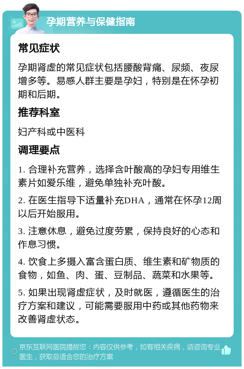 孕期营养与保健指南 常见症状 孕期肾虚的常见症状包括腰酸背痛、尿频、夜尿增多等。易感人群主要是孕妇，特别是在怀孕初期和后期。 推荐科室 妇产科或中医科 调理要点 1. 合理补充营养，选择含叶酸高的孕妇专用维生素片如爱乐维，避免单独补充叶酸。 2. 在医生指导下适量补充DHA，通常在怀孕12周以后开始服用。 3. 注意休息，避免过度劳累，保持良好的心态和作息习惯。 4. 饮食上多摄入富含蛋白质、维生素和矿物质的食物，如鱼、肉、蛋、豆制品、蔬菜和水果等。 5. 如果出现肾虚症状，及时就医，遵循医生的治疗方案和建议，可能需要服用中药或其他药物来改善肾虚状态。