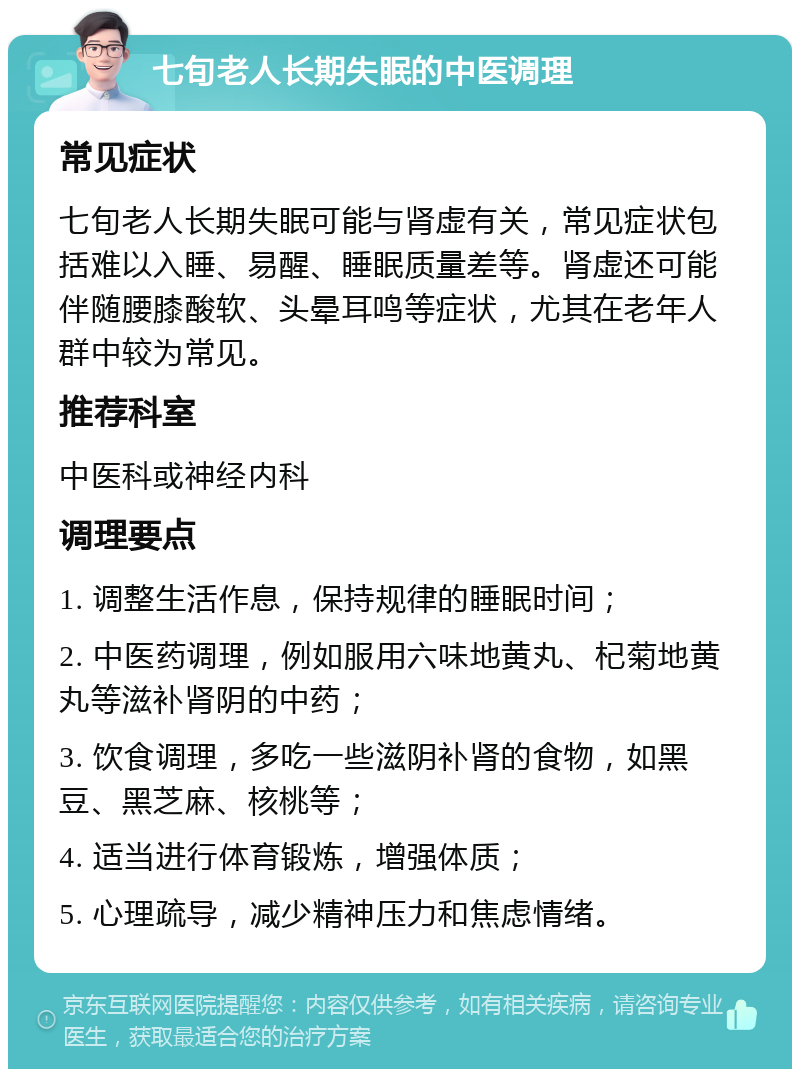 七旬老人长期失眠的中医调理 常见症状 七旬老人长期失眠可能与肾虚有关，常见症状包括难以入睡、易醒、睡眠质量差等。肾虚还可能伴随腰膝酸软、头晕耳鸣等症状，尤其在老年人群中较为常见。 推荐科室 中医科或神经内科 调理要点 1. 调整生活作息，保持规律的睡眠时间； 2. 中医药调理，例如服用六味地黄丸、杞菊地黄丸等滋补肾阴的中药； 3. 饮食调理，多吃一些滋阴补肾的食物，如黑豆、黑芝麻、核桃等； 4. 适当进行体育锻炼，增强体质； 5. 心理疏导，减少精神压力和焦虑情绪。