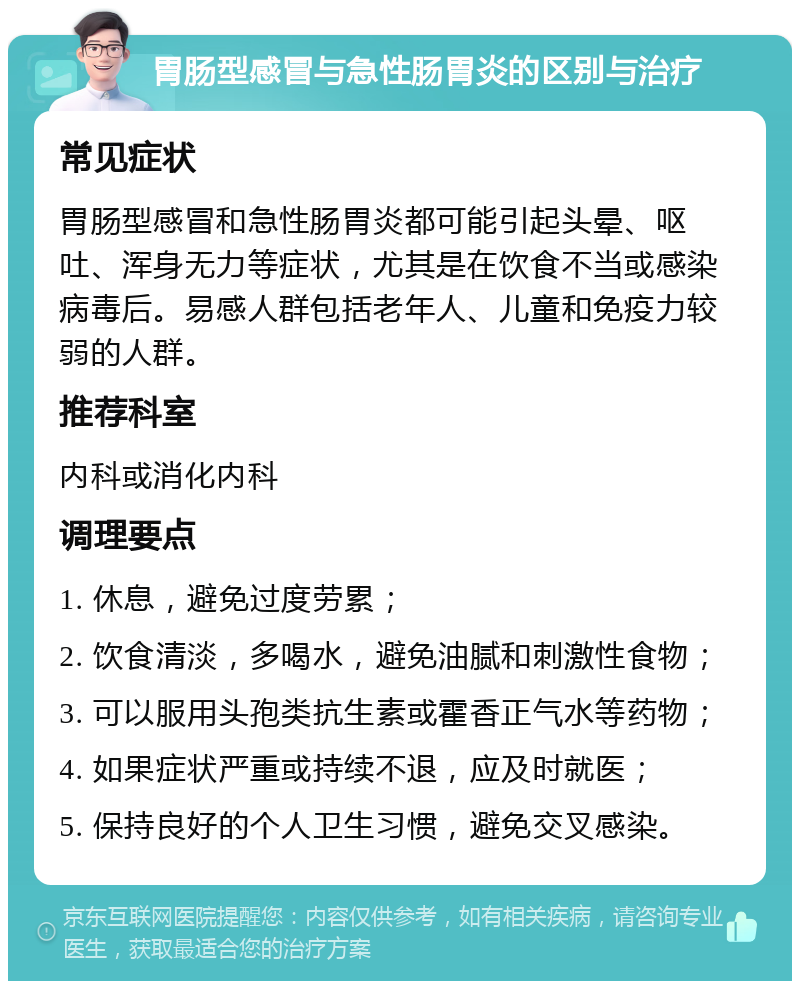 胃肠型感冒与急性肠胃炎的区别与治疗 常见症状 胃肠型感冒和急性肠胃炎都可能引起头晕、呕吐、浑身无力等症状，尤其是在饮食不当或感染病毒后。易感人群包括老年人、儿童和免疫力较弱的人群。 推荐科室 内科或消化内科 调理要点 1. 休息，避免过度劳累； 2. 饮食清淡，多喝水，避免油腻和刺激性食物； 3. 可以服用头孢类抗生素或霍香正气水等药物； 4. 如果症状严重或持续不退，应及时就医； 5. 保持良好的个人卫生习惯，避免交叉感染。