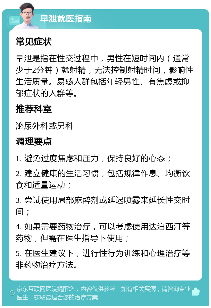 早泄就医指南 常见症状 早泄是指在性交过程中，男性在短时间内（通常少于2分钟）就射精，无法控制射精时间，影响性生活质量。易感人群包括年轻男性、有焦虑或抑郁症状的人群等。 推荐科室 泌尿外科或男科 调理要点 1. 避免过度焦虑和压力，保持良好的心态； 2. 建立健康的生活习惯，包括规律作息、均衡饮食和适量运动； 3. 尝试使用局部麻醉剂或延迟喷雾来延长性交时间； 4. 如果需要药物治疗，可以考虑使用达泊西汀等药物，但需在医生指导下使用； 5. 在医生建议下，进行性行为训练和心理治疗等非药物治疗方法。