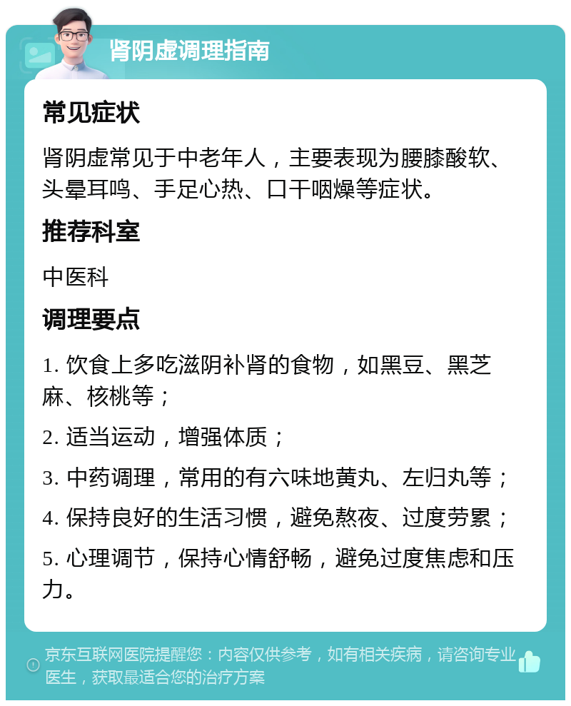 肾阴虚调理指南 常见症状 肾阴虚常见于中老年人，主要表现为腰膝酸软、头晕耳鸣、手足心热、口干咽燥等症状。 推荐科室 中医科 调理要点 1. 饮食上多吃滋阴补肾的食物，如黑豆、黑芝麻、核桃等； 2. 适当运动，增强体质； 3. 中药调理，常用的有六味地黄丸、左归丸等； 4. 保持良好的生活习惯，避免熬夜、过度劳累； 5. 心理调节，保持心情舒畅，避免过度焦虑和压力。