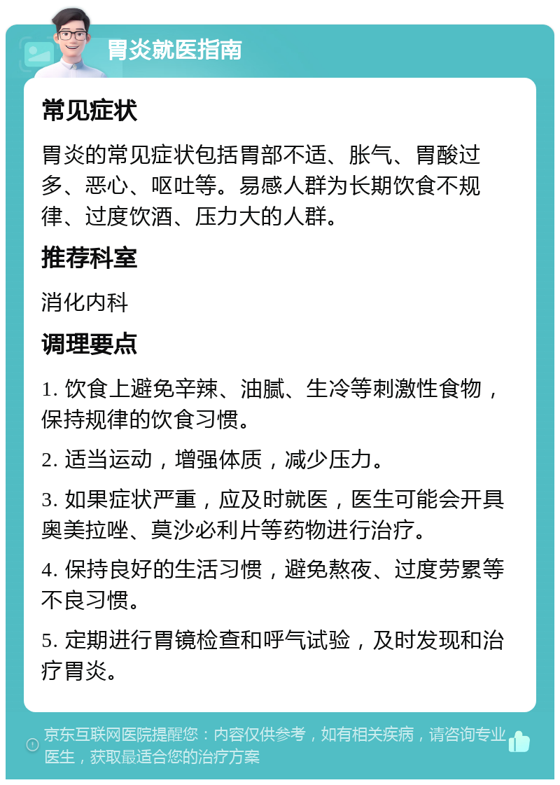 胃炎就医指南 常见症状 胃炎的常见症状包括胃部不适、胀气、胃酸过多、恶心、呕吐等。易感人群为长期饮食不规律、过度饮酒、压力大的人群。 推荐科室 消化内科 调理要点 1. 饮食上避免辛辣、油腻、生冷等刺激性食物，保持规律的饮食习惯。 2. 适当运动，增强体质，减少压力。 3. 如果症状严重，应及时就医，医生可能会开具奥美拉唑、莫沙必利片等药物进行治疗。 4. 保持良好的生活习惯，避免熬夜、过度劳累等不良习惯。 5. 定期进行胃镜检查和呼气试验，及时发现和治疗胃炎。