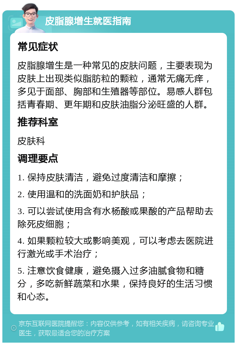 皮脂腺增生就医指南 常见症状 皮脂腺增生是一种常见的皮肤问题，主要表现为皮肤上出现类似脂肪粒的颗粒，通常无痛无痒，多见于面部、胸部和生殖器等部位。易感人群包括青春期、更年期和皮肤油脂分泌旺盛的人群。 推荐科室 皮肤科 调理要点 1. 保持皮肤清洁，避免过度清洁和摩擦； 2. 使用温和的洗面奶和护肤品； 3. 可以尝试使用含有水杨酸或果酸的产品帮助去除死皮细胞； 4. 如果颗粒较大或影响美观，可以考虑去医院进行激光或手术治疗； 5. 注意饮食健康，避免摄入过多油腻食物和糖分，多吃新鲜蔬菜和水果，保持良好的生活习惯和心态。