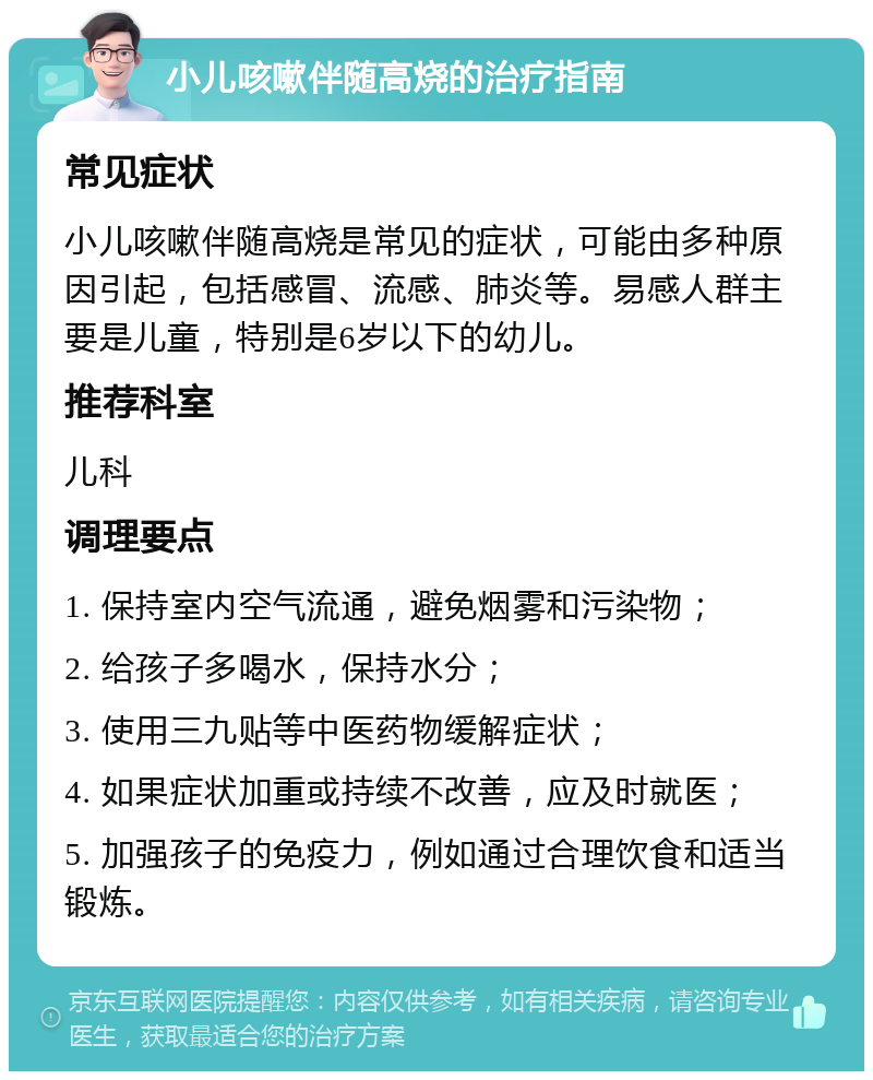 小儿咳嗽伴随高烧的治疗指南 常见症状 小儿咳嗽伴随高烧是常见的症状，可能由多种原因引起，包括感冒、流感、肺炎等。易感人群主要是儿童，特别是6岁以下的幼儿。 推荐科室 儿科 调理要点 1. 保持室内空气流通，避免烟雾和污染物； 2. 给孩子多喝水，保持水分； 3. 使用三九贴等中医药物缓解症状； 4. 如果症状加重或持续不改善，应及时就医； 5. 加强孩子的免疫力，例如通过合理饮食和适当锻炼。