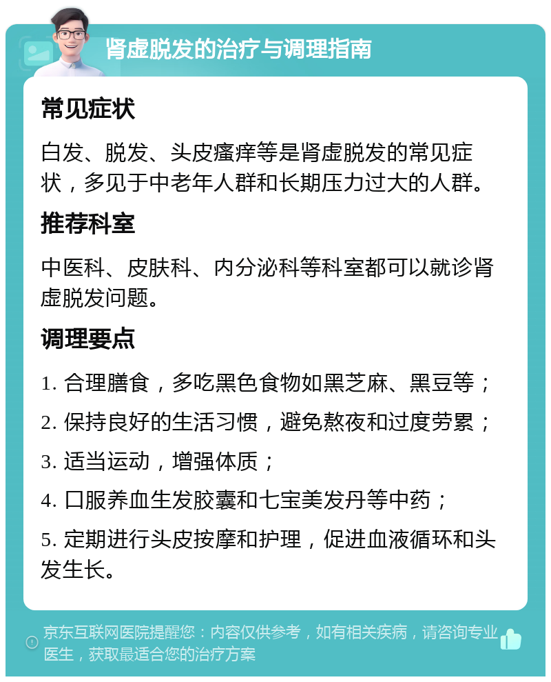 肾虚脱发的治疗与调理指南 常见症状 白发、脱发、头皮瘙痒等是肾虚脱发的常见症状，多见于中老年人群和长期压力过大的人群。 推荐科室 中医科、皮肤科、内分泌科等科室都可以就诊肾虚脱发问题。 调理要点 1. 合理膳食，多吃黑色食物如黑芝麻、黑豆等； 2. 保持良好的生活习惯，避免熬夜和过度劳累； 3. 适当运动，增强体质； 4. 口服养血生发胶囊和七宝美发丹等中药； 5. 定期进行头皮按摩和护理，促进血液循环和头发生长。