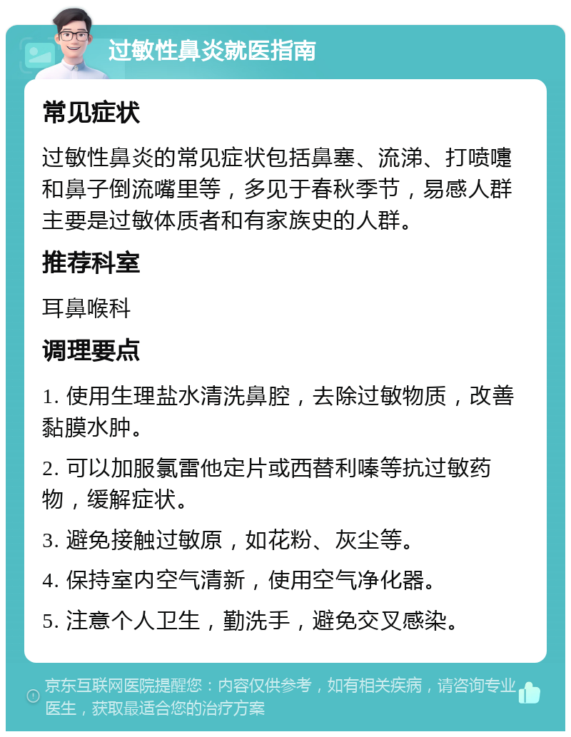 过敏性鼻炎就医指南 常见症状 过敏性鼻炎的常见症状包括鼻塞、流涕、打喷嚏和鼻子倒流嘴里等，多见于春秋季节，易感人群主要是过敏体质者和有家族史的人群。 推荐科室 耳鼻喉科 调理要点 1. 使用生理盐水清洗鼻腔，去除过敏物质，改善黏膜水肿。 2. 可以加服氯雷他定片或西替利嗪等抗过敏药物，缓解症状。 3. 避免接触过敏原，如花粉、灰尘等。 4. 保持室内空气清新，使用空气净化器。 5. 注意个人卫生，勤洗手，避免交叉感染。