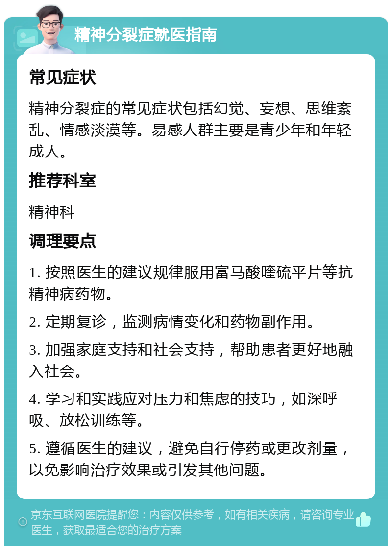 精神分裂症就医指南 常见症状 精神分裂症的常见症状包括幻觉、妄想、思维紊乱、情感淡漠等。易感人群主要是青少年和年轻成人。 推荐科室 精神科 调理要点 1. 按照医生的建议规律服用富马酸喹硫平片等抗精神病药物。 2. 定期复诊，监测病情变化和药物副作用。 3. 加强家庭支持和社会支持，帮助患者更好地融入社会。 4. 学习和实践应对压力和焦虑的技巧，如深呼吸、放松训练等。 5. 遵循医生的建议，避免自行停药或更改剂量，以免影响治疗效果或引发其他问题。