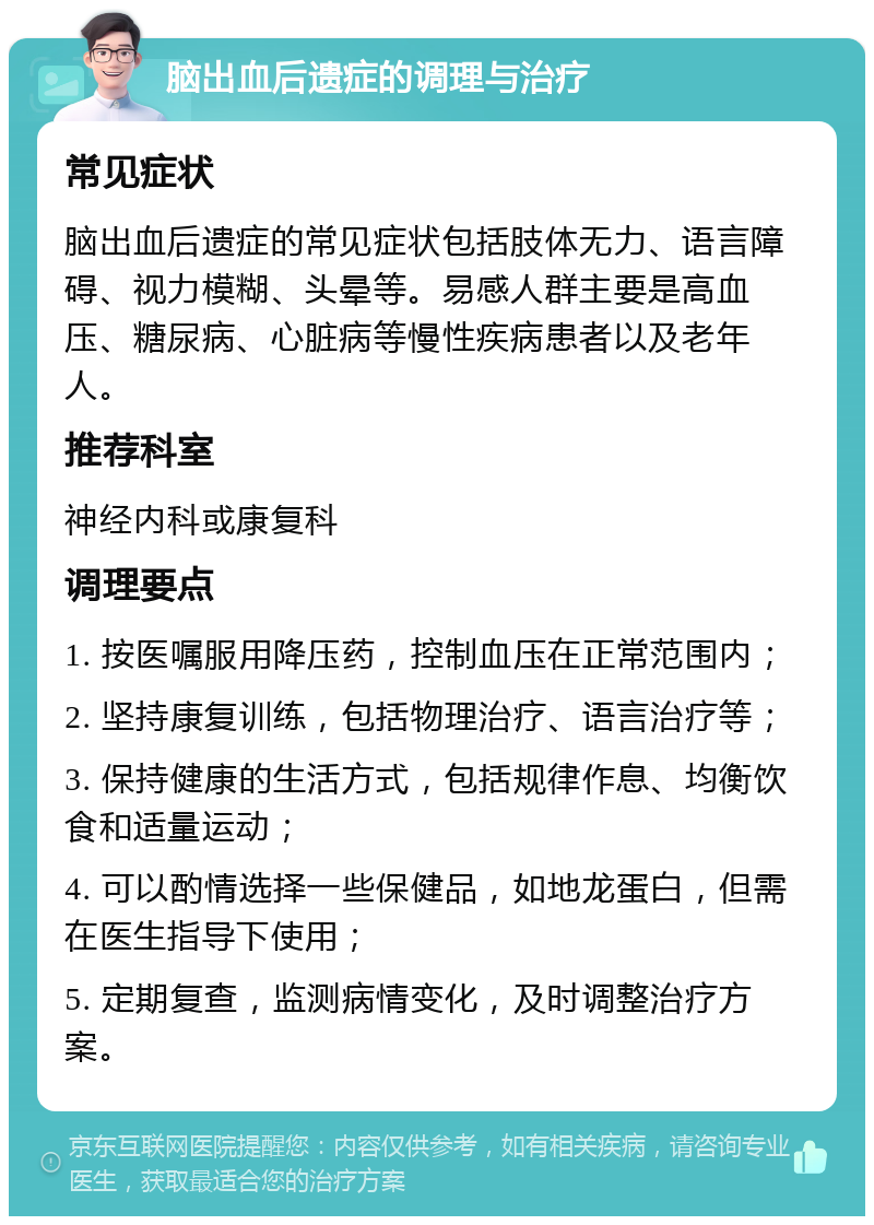 脑出血后遗症的调理与治疗 常见症状 脑出血后遗症的常见症状包括肢体无力、语言障碍、视力模糊、头晕等。易感人群主要是高血压、糖尿病、心脏病等慢性疾病患者以及老年人。 推荐科室 神经内科或康复科 调理要点 1. 按医嘱服用降压药，控制血压在正常范围内； 2. 坚持康复训练，包括物理治疗、语言治疗等； 3. 保持健康的生活方式，包括规律作息、均衡饮食和适量运动； 4. 可以酌情选择一些保健品，如地龙蛋白，但需在医生指导下使用； 5. 定期复查，监测病情变化，及时调整治疗方案。