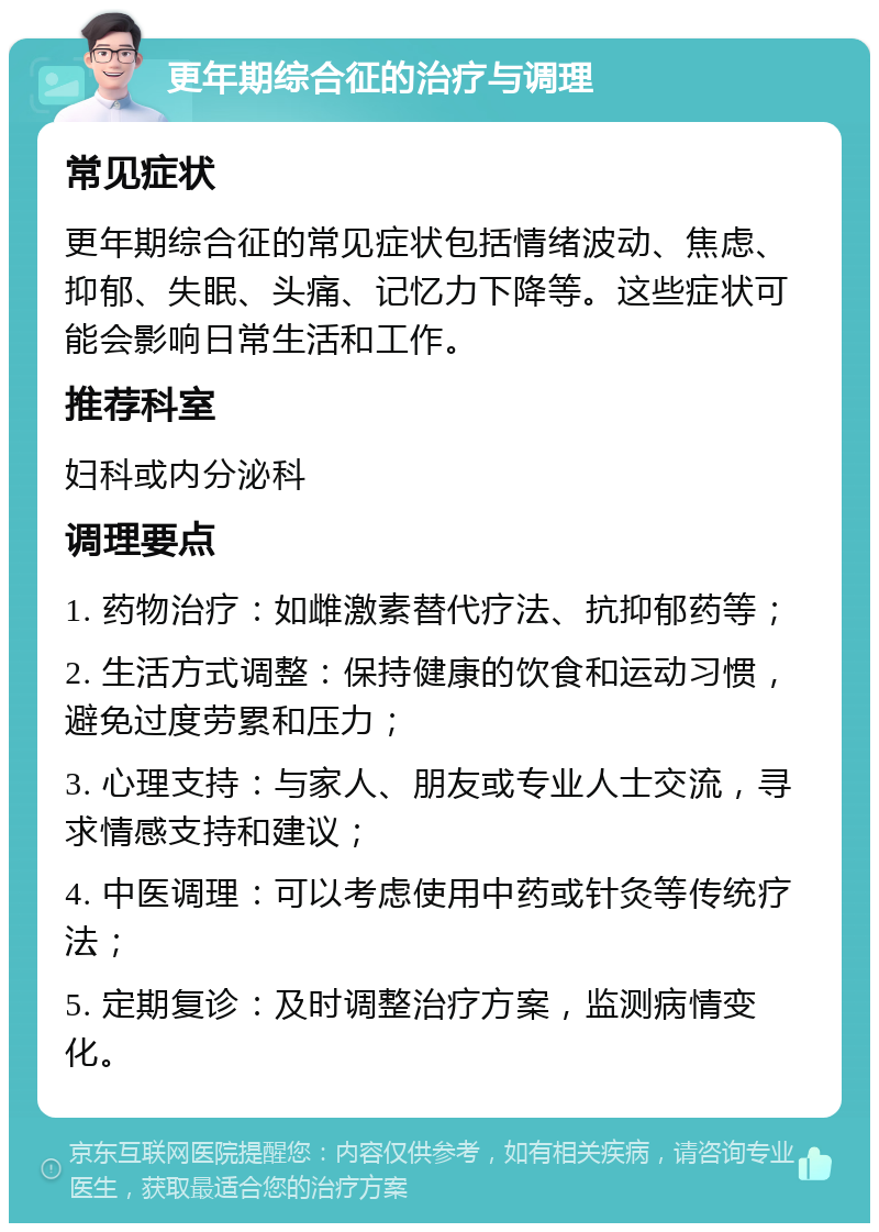 更年期综合征的治疗与调理 常见症状 更年期综合征的常见症状包括情绪波动、焦虑、抑郁、失眠、头痛、记忆力下降等。这些症状可能会影响日常生活和工作。 推荐科室 妇科或内分泌科 调理要点 1. 药物治疗：如雌激素替代疗法、抗抑郁药等； 2. 生活方式调整：保持健康的饮食和运动习惯，避免过度劳累和压力； 3. 心理支持：与家人、朋友或专业人士交流，寻求情感支持和建议； 4. 中医调理：可以考虑使用中药或针灸等传统疗法； 5. 定期复诊：及时调整治疗方案，监测病情变化。