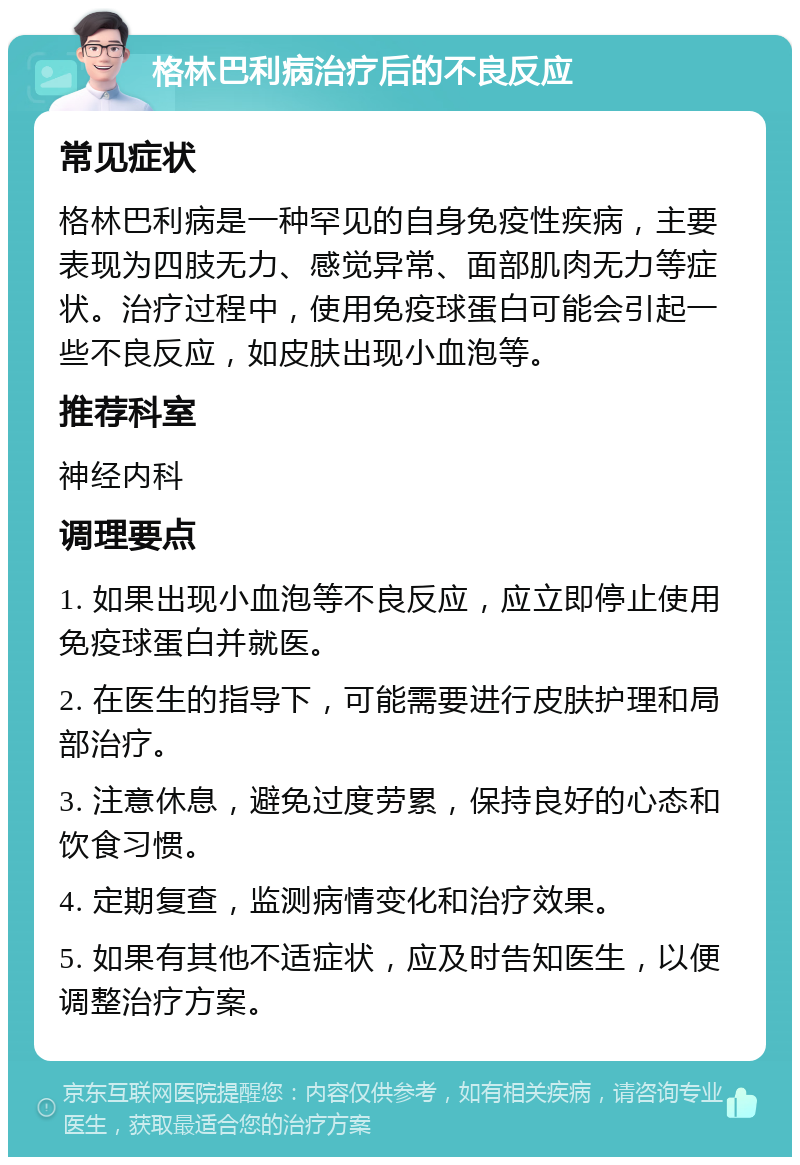 格林巴利病治疗后的不良反应 常见症状 格林巴利病是一种罕见的自身免疫性疾病，主要表现为四肢无力、感觉异常、面部肌肉无力等症状。治疗过程中，使用免疫球蛋白可能会引起一些不良反应，如皮肤出现小血泡等。 推荐科室 神经内科 调理要点 1. 如果出现小血泡等不良反应，应立即停止使用免疫球蛋白并就医。 2. 在医生的指导下，可能需要进行皮肤护理和局部治疗。 3. 注意休息，避免过度劳累，保持良好的心态和饮食习惯。 4. 定期复查，监测病情变化和治疗效果。 5. 如果有其他不适症状，应及时告知医生，以便调整治疗方案。