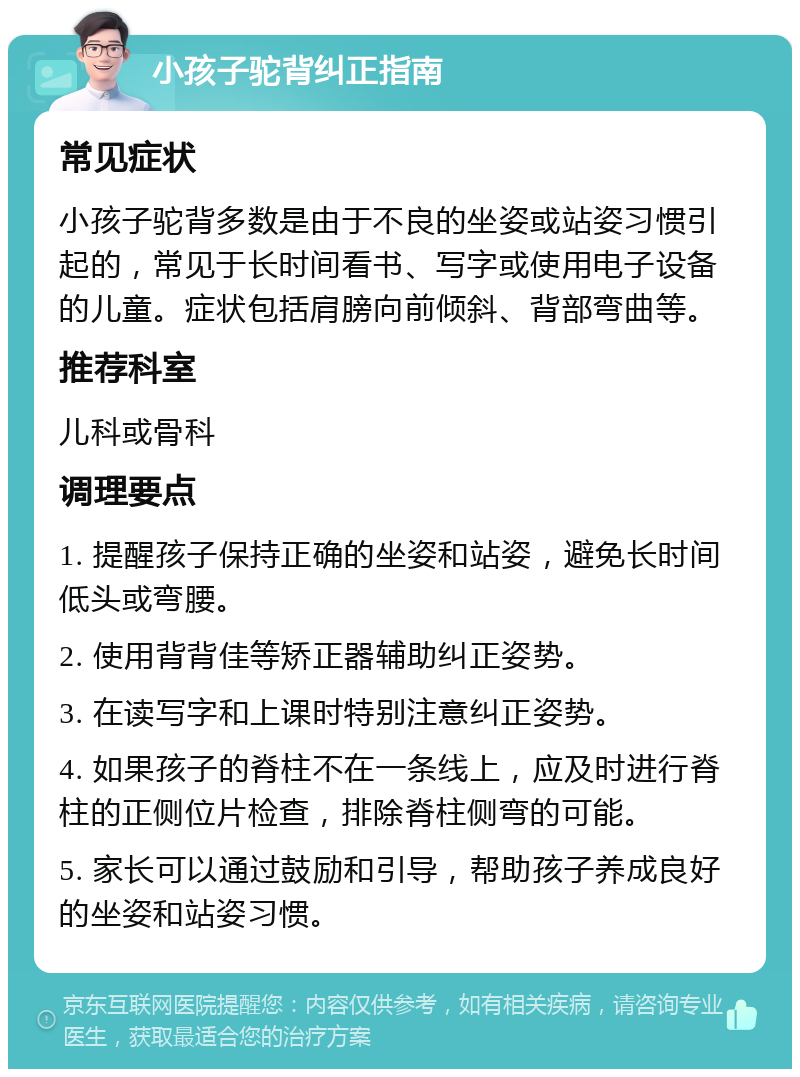 小孩子驼背纠正指南 常见症状 小孩子驼背多数是由于不良的坐姿或站姿习惯引起的，常见于长时间看书、写字或使用电子设备的儿童。症状包括肩膀向前倾斜、背部弯曲等。 推荐科室 儿科或骨科 调理要点 1. 提醒孩子保持正确的坐姿和站姿，避免长时间低头或弯腰。 2. 使用背背佳等矫正器辅助纠正姿势。 3. 在读写字和上课时特别注意纠正姿势。 4. 如果孩子的脊柱不在一条线上，应及时进行脊柱的正侧位片检查，排除脊柱侧弯的可能。 5. 家长可以通过鼓励和引导，帮助孩子养成良好的坐姿和站姿习惯。