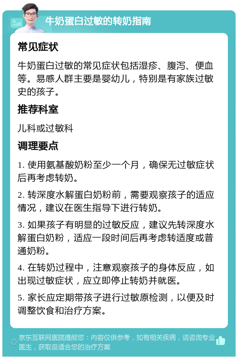 牛奶蛋白过敏的转奶指南 常见症状 牛奶蛋白过敏的常见症状包括湿疹、腹泻、便血等。易感人群主要是婴幼儿，特别是有家族过敏史的孩子。 推荐科室 儿科或过敏科 调理要点 1. 使用氨基酸奶粉至少一个月，确保无过敏症状后再考虑转奶。 2. 转深度水解蛋白奶粉前，需要观察孩子的适应情况，建议在医生指导下进行转奶。 3. 如果孩子有明显的过敏反应，建议先转深度水解蛋白奶粉，适应一段时间后再考虑转适度或普通奶粉。 4. 在转奶过程中，注意观察孩子的身体反应，如出现过敏症状，应立即停止转奶并就医。 5. 家长应定期带孩子进行过敏原检测，以便及时调整饮食和治疗方案。