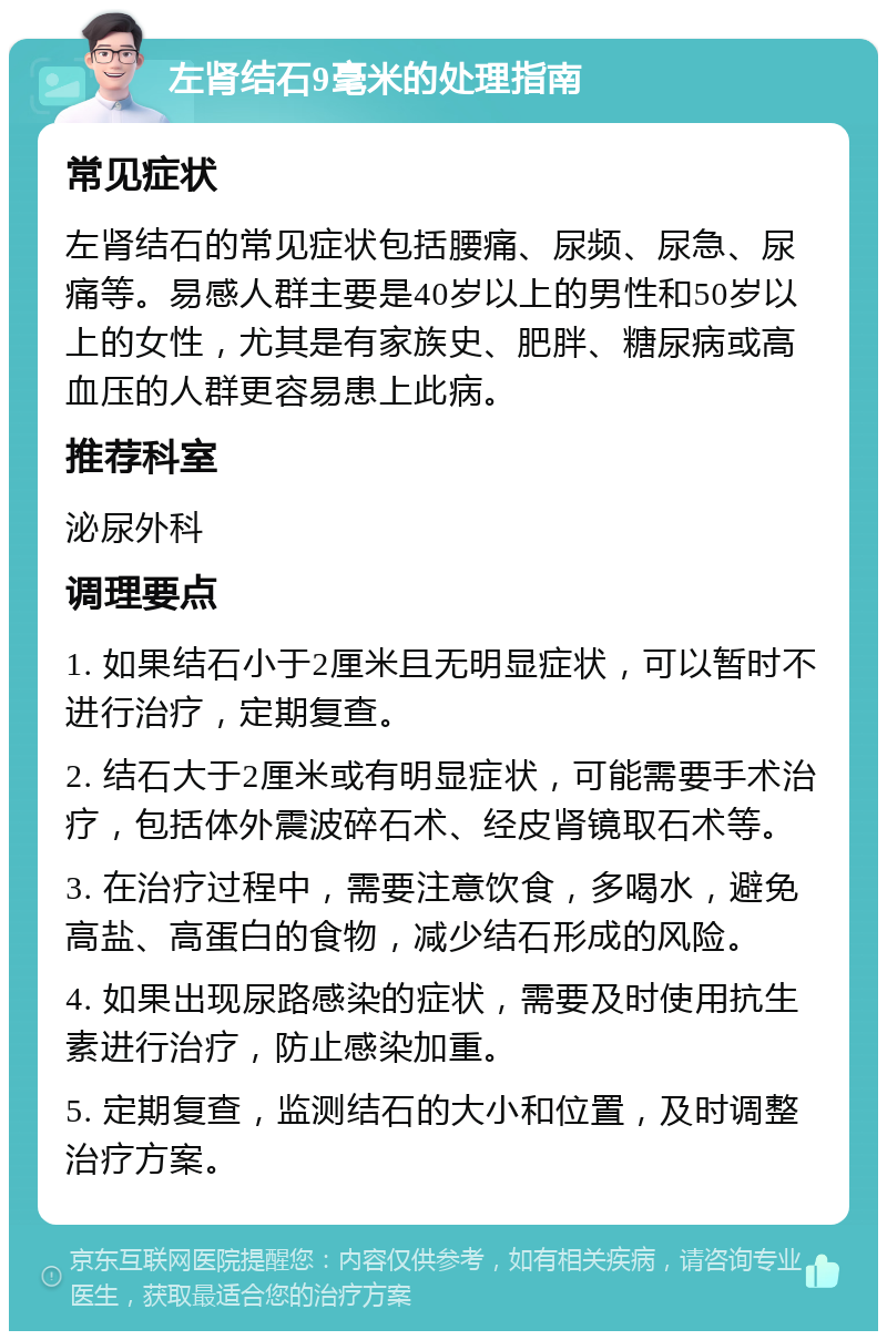 左肾结石9毫米的处理指南 常见症状 左肾结石的常见症状包括腰痛、尿频、尿急、尿痛等。易感人群主要是40岁以上的男性和50岁以上的女性，尤其是有家族史、肥胖、糖尿病或高血压的人群更容易患上此病。 推荐科室 泌尿外科 调理要点 1. 如果结石小于2厘米且无明显症状，可以暂时不进行治疗，定期复查。 2. 结石大于2厘米或有明显症状，可能需要手术治疗，包括体外震波碎石术、经皮肾镜取石术等。 3. 在治疗过程中，需要注意饮食，多喝水，避免高盐、高蛋白的食物，减少结石形成的风险。 4. 如果出现尿路感染的症状，需要及时使用抗生素进行治疗，防止感染加重。 5. 定期复查，监测结石的大小和位置，及时调整治疗方案。