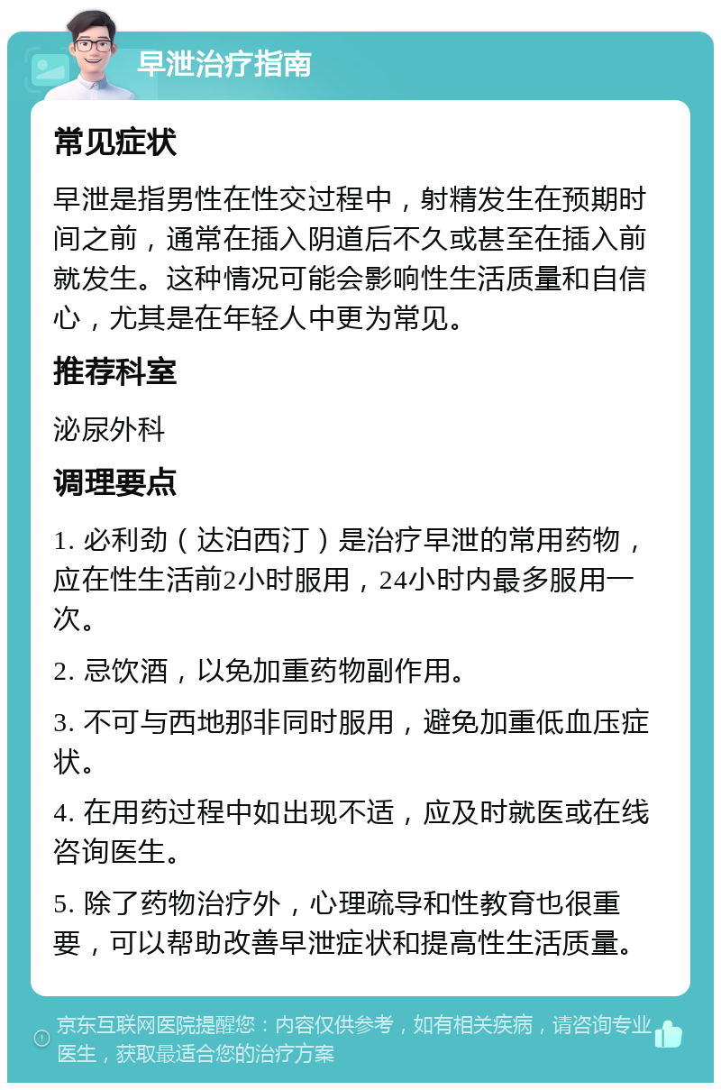 早泄治疗指南 常见症状 早泄是指男性在性交过程中，射精发生在预期时间之前，通常在插入阴道后不久或甚至在插入前就发生。这种情况可能会影响性生活质量和自信心，尤其是在年轻人中更为常见。 推荐科室 泌尿外科 调理要点 1. 必利劲（达泊西汀）是治疗早泄的常用药物，应在性生活前2小时服用，24小时内最多服用一次。 2. 忌饮酒，以免加重药物副作用。 3. 不可与西地那非同时服用，避免加重低血压症状。 4. 在用药过程中如出现不适，应及时就医或在线咨询医生。 5. 除了药物治疗外，心理疏导和性教育也很重要，可以帮助改善早泄症状和提高性生活质量。