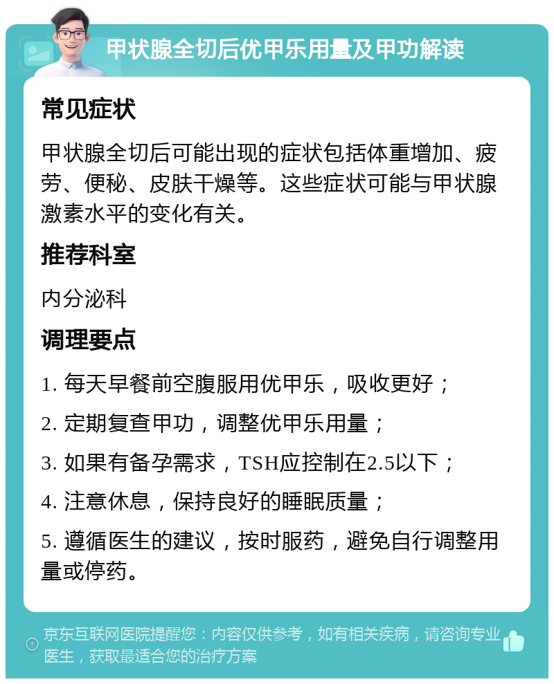 甲状腺全切后优甲乐用量及甲功解读 常见症状 甲状腺全切后可能出现的症状包括体重增加、疲劳、便秘、皮肤干燥等。这些症状可能与甲状腺激素水平的变化有关。 推荐科室 内分泌科 调理要点 1. 每天早餐前空腹服用优甲乐，吸收更好； 2. 定期复查甲功，调整优甲乐用量； 3. 如果有备孕需求，TSH应控制在2.5以下； 4. 注意休息，保持良好的睡眠质量； 5. 遵循医生的建议，按时服药，避免自行调整用量或停药。