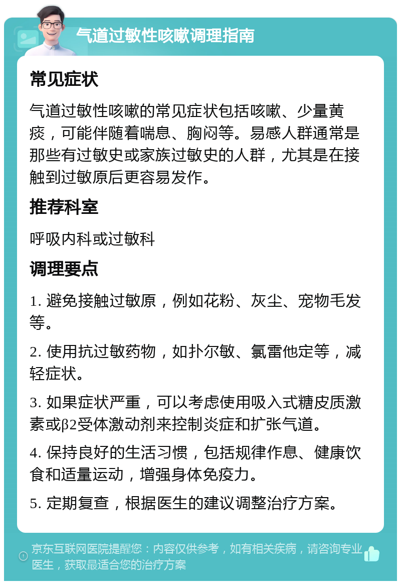 气道过敏性咳嗽调理指南 常见症状 气道过敏性咳嗽的常见症状包括咳嗽、少量黄痰，可能伴随着喘息、胸闷等。易感人群通常是那些有过敏史或家族过敏史的人群，尤其是在接触到过敏原后更容易发作。 推荐科室 呼吸内科或过敏科 调理要点 1. 避免接触过敏原，例如花粉、灰尘、宠物毛发等。 2. 使用抗过敏药物，如扑尔敏、氯雷他定等，减轻症状。 3. 如果症状严重，可以考虑使用吸入式糖皮质激素或β2受体激动剂来控制炎症和扩张气道。 4. 保持良好的生活习惯，包括规律作息、健康饮食和适量运动，增强身体免疫力。 5. 定期复查，根据医生的建议调整治疗方案。