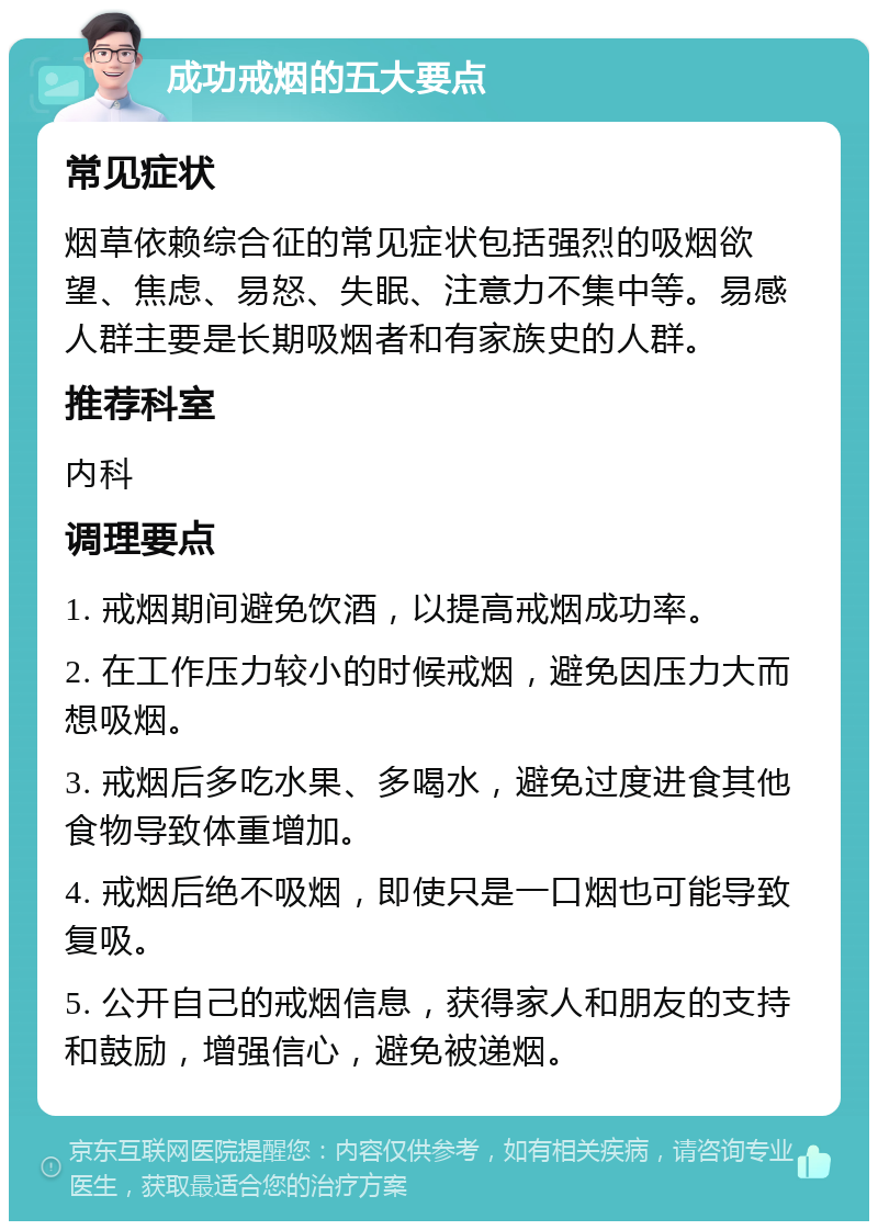 成功戒烟的五大要点 常见症状 烟草依赖综合征的常见症状包括强烈的吸烟欲望、焦虑、易怒、失眠、注意力不集中等。易感人群主要是长期吸烟者和有家族史的人群。 推荐科室 内科 调理要点 1. 戒烟期间避免饮酒，以提高戒烟成功率。 2. 在工作压力较小的时候戒烟，避免因压力大而想吸烟。 3. 戒烟后多吃水果、多喝水，避免过度进食其他食物导致体重增加。 4. 戒烟后绝不吸烟，即使只是一口烟也可能导致复吸。 5. 公开自己的戒烟信息，获得家人和朋友的支持和鼓励，增强信心，避免被递烟。