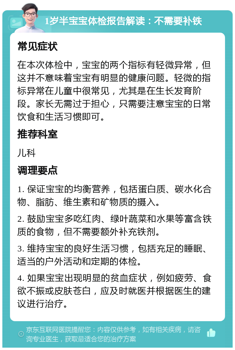 1岁半宝宝体检报告解读：不需要补铁 常见症状 在本次体检中，宝宝的两个指标有轻微异常，但这并不意味着宝宝有明显的健康问题。轻微的指标异常在儿童中很常见，尤其是在生长发育阶段。家长无需过于担心，只需要注意宝宝的日常饮食和生活习惯即可。 推荐科室 儿科 调理要点 1. 保证宝宝的均衡营养，包括蛋白质、碳水化合物、脂肪、维生素和矿物质的摄入。 2. 鼓励宝宝多吃红肉、绿叶蔬菜和水果等富含铁质的食物，但不需要额外补充铁剂。 3. 维持宝宝的良好生活习惯，包括充足的睡眠、适当的户外活动和定期的体检。 4. 如果宝宝出现明显的贫血症状，例如疲劳、食欲不振或皮肤苍白，应及时就医并根据医生的建议进行治疗。