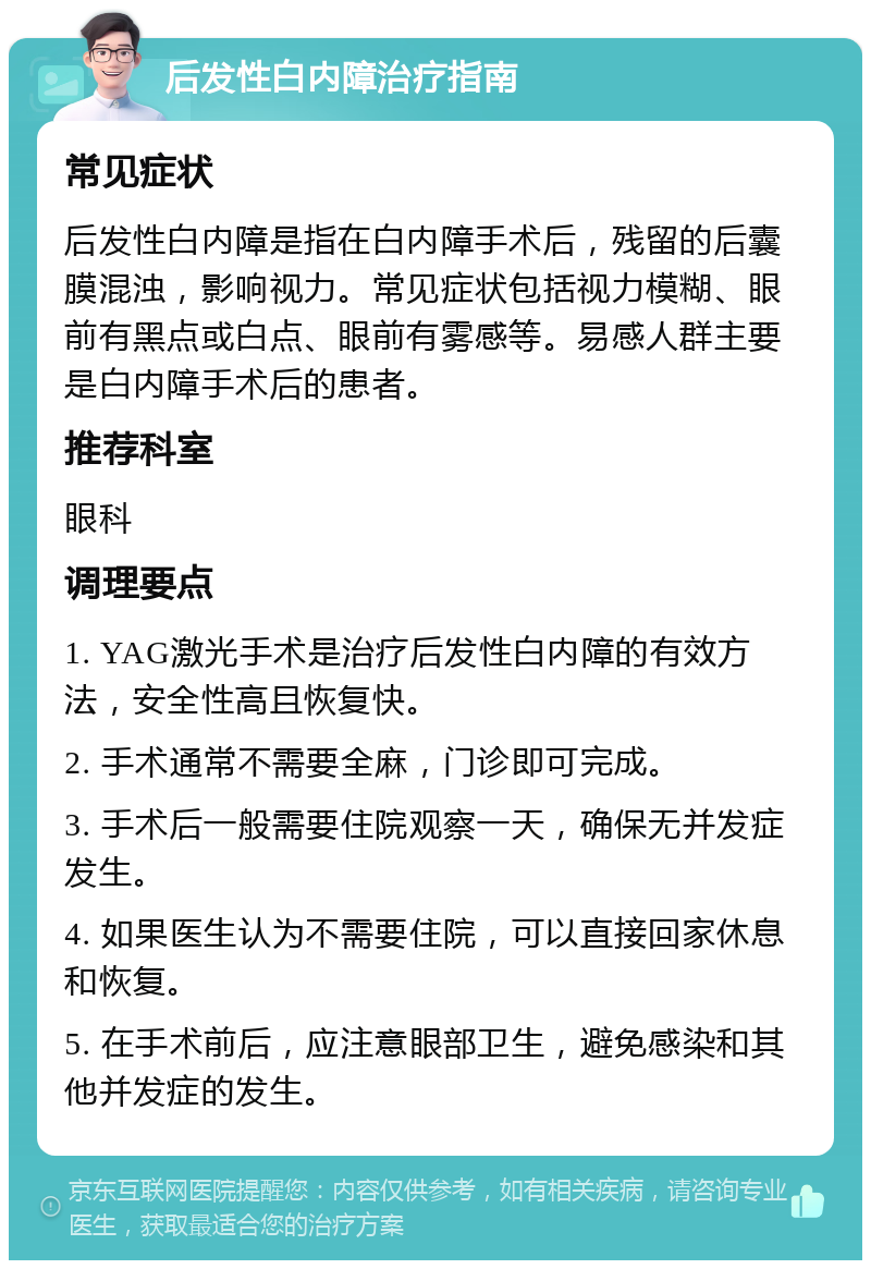 后发性白内障治疗指南 常见症状 后发性白内障是指在白内障手术后，残留的后囊膜混浊，影响视力。常见症状包括视力模糊、眼前有黑点或白点、眼前有雾感等。易感人群主要是白内障手术后的患者。 推荐科室 眼科 调理要点 1. YAG激光手术是治疗后发性白内障的有效方法，安全性高且恢复快。 2. 手术通常不需要全麻，门诊即可完成。 3. 手术后一般需要住院观察一天，确保无并发症发生。 4. 如果医生认为不需要住院，可以直接回家休息和恢复。 5. 在手术前后，应注意眼部卫生，避免感染和其他并发症的发生。