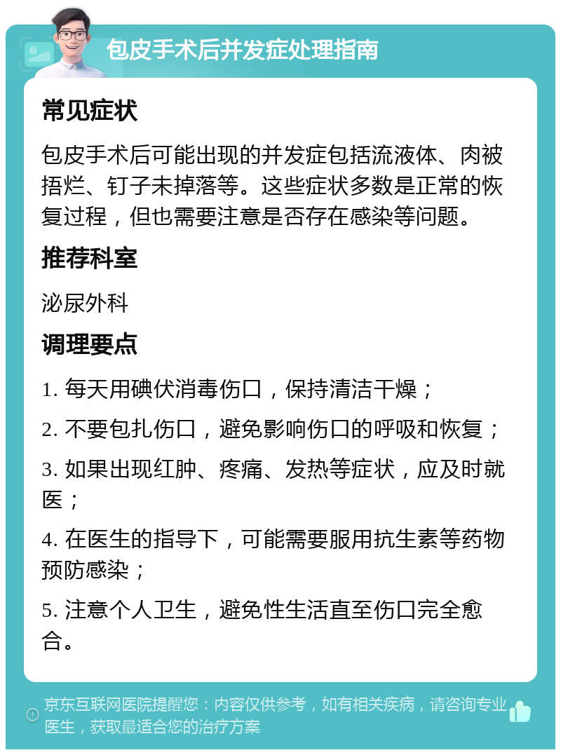 包皮手术后并发症处理指南 常见症状 包皮手术后可能出现的并发症包括流液体、肉被捂烂、钉子未掉落等。这些症状多数是正常的恢复过程，但也需要注意是否存在感染等问题。 推荐科室 泌尿外科 调理要点 1. 每天用碘伏消毒伤口，保持清洁干燥； 2. 不要包扎伤口，避免影响伤口的呼吸和恢复； 3. 如果出现红肿、疼痛、发热等症状，应及时就医； 4. 在医生的指导下，可能需要服用抗生素等药物预防感染； 5. 注意个人卫生，避免性生活直至伤口完全愈合。