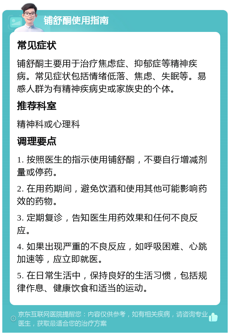 铺舒酮使用指南 常见症状 铺舒酮主要用于治疗焦虑症、抑郁症等精神疾病。常见症状包括情绪低落、焦虑、失眠等。易感人群为有精神疾病史或家族史的个体。 推荐科室 精神科或心理科 调理要点 1. 按照医生的指示使用铺舒酮，不要自行增减剂量或停药。 2. 在用药期间，避免饮酒和使用其他可能影响药效的药物。 3. 定期复诊，告知医生用药效果和任何不良反应。 4. 如果出现严重的不良反应，如呼吸困难、心跳加速等，应立即就医。 5. 在日常生活中，保持良好的生活习惯，包括规律作息、健康饮食和适当的运动。