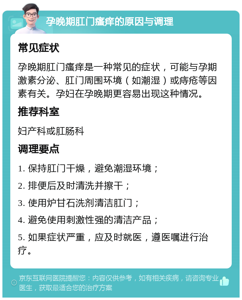 孕晚期肛门瘙痒的原因与调理 常见症状 孕晚期肛门瘙痒是一种常见的症状，可能与孕期激素分泌、肛门周围环境（如潮湿）或痔疮等因素有关。孕妇在孕晚期更容易出现这种情况。 推荐科室 妇产科或肛肠科 调理要点 1. 保持肛门干燥，避免潮湿环境； 2. 排便后及时清洗并擦干； 3. 使用炉甘石洗剂清洁肛门； 4. 避免使用刺激性强的清洁产品； 5. 如果症状严重，应及时就医，遵医嘱进行治疗。