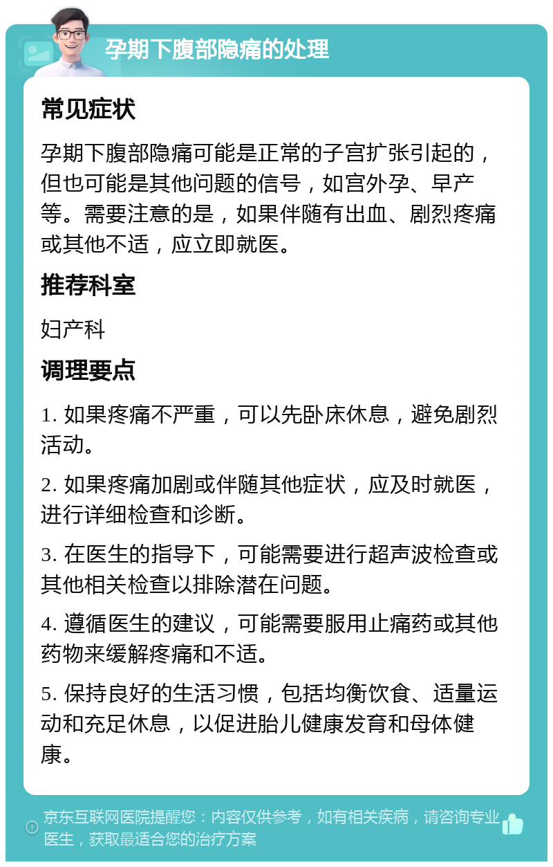 孕期下腹部隐痛的处理 常见症状 孕期下腹部隐痛可能是正常的子宫扩张引起的，但也可能是其他问题的信号，如宫外孕、早产等。需要注意的是，如果伴随有出血、剧烈疼痛或其他不适，应立即就医。 推荐科室 妇产科 调理要点 1. 如果疼痛不严重，可以先卧床休息，避免剧烈活动。 2. 如果疼痛加剧或伴随其他症状，应及时就医，进行详细检查和诊断。 3. 在医生的指导下，可能需要进行超声波检查或其他相关检查以排除潜在问题。 4. 遵循医生的建议，可能需要服用止痛药或其他药物来缓解疼痛和不适。 5. 保持良好的生活习惯，包括均衡饮食、适量运动和充足休息，以促进胎儿健康发育和母体健康。