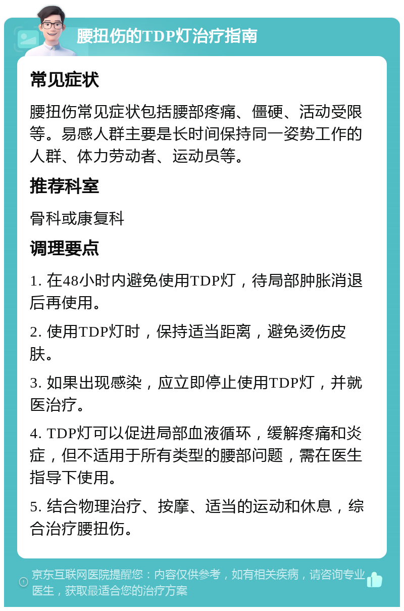 腰扭伤的TDP灯治疗指南 常见症状 腰扭伤常见症状包括腰部疼痛、僵硬、活动受限等。易感人群主要是长时间保持同一姿势工作的人群、体力劳动者、运动员等。 推荐科室 骨科或康复科 调理要点 1. 在48小时内避免使用TDP灯，待局部肿胀消退后再使用。 2. 使用TDP灯时，保持适当距离，避免烫伤皮肤。 3. 如果出现感染，应立即停止使用TDP灯，并就医治疗。 4. TDP灯可以促进局部血液循环，缓解疼痛和炎症，但不适用于所有类型的腰部问题，需在医生指导下使用。 5. 结合物理治疗、按摩、适当的运动和休息，综合治疗腰扭伤。