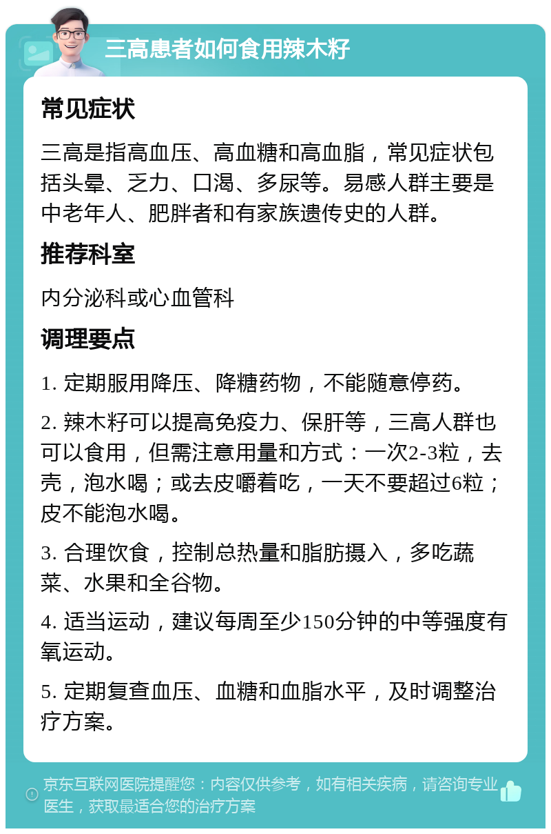 三高患者如何食用辣木籽 常见症状 三高是指高血压、高血糖和高血脂，常见症状包括头晕、乏力、口渴、多尿等。易感人群主要是中老年人、肥胖者和有家族遗传史的人群。 推荐科室 内分泌科或心血管科 调理要点 1. 定期服用降压、降糖药物，不能随意停药。 2. 辣木籽可以提高免疫力、保肝等，三高人群也可以食用，但需注意用量和方式：一次2-3粒，去壳，泡水喝；或去皮嚼着吃，一天不要超过6粒；皮不能泡水喝。 3. 合理饮食，控制总热量和脂肪摄入，多吃蔬菜、水果和全谷物。 4. 适当运动，建议每周至少150分钟的中等强度有氧运动。 5. 定期复查血压、血糖和血脂水平，及时调整治疗方案。