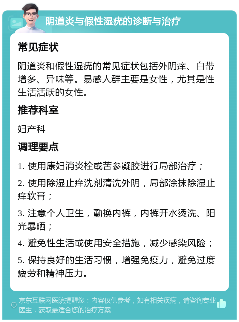 阴道炎与假性湿疣的诊断与治疗 常见症状 阴道炎和假性湿疣的常见症状包括外阴痒、白带增多、异味等。易感人群主要是女性，尤其是性生活活跃的女性。 推荐科室 妇产科 调理要点 1. 使用康妇消炎栓或苦参凝胶进行局部治疗； 2. 使用除湿止痒洗剂清洗外阴，局部涂抹除湿止痒软膏； 3. 注意个人卫生，勤换内裤，内裤开水烫洗、阳光暴晒； 4. 避免性生活或使用安全措施，减少感染风险； 5. 保持良好的生活习惯，增强免疫力，避免过度疲劳和精神压力。