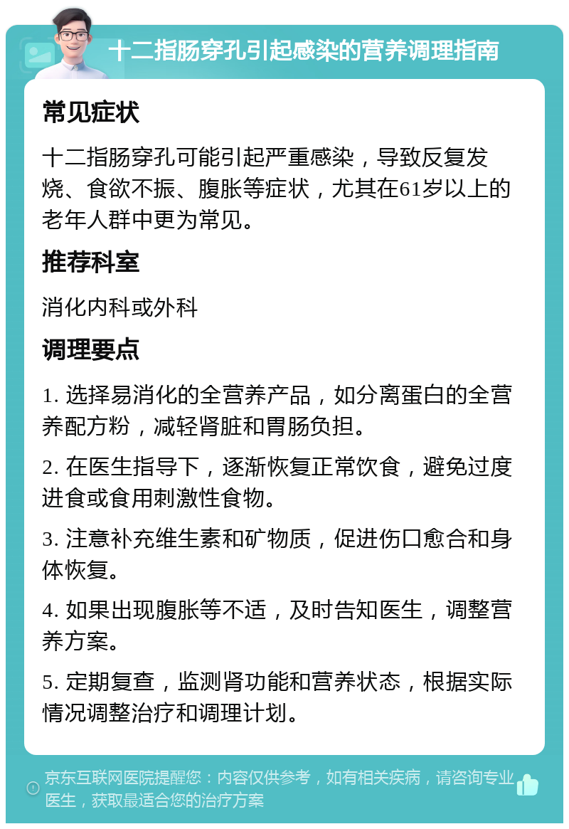 十二指肠穿孔引起感染的营养调理指南 常见症状 十二指肠穿孔可能引起严重感染，导致反复发烧、食欲不振、腹胀等症状，尤其在61岁以上的老年人群中更为常见。 推荐科室 消化内科或外科 调理要点 1. 选择易消化的全营养产品，如分离蛋白的全营养配方粉，减轻肾脏和胃肠负担。 2. 在医生指导下，逐渐恢复正常饮食，避免过度进食或食用刺激性食物。 3. 注意补充维生素和矿物质，促进伤口愈合和身体恢复。 4. 如果出现腹胀等不适，及时告知医生，调整营养方案。 5. 定期复查，监测肾功能和营养状态，根据实际情况调整治疗和调理计划。