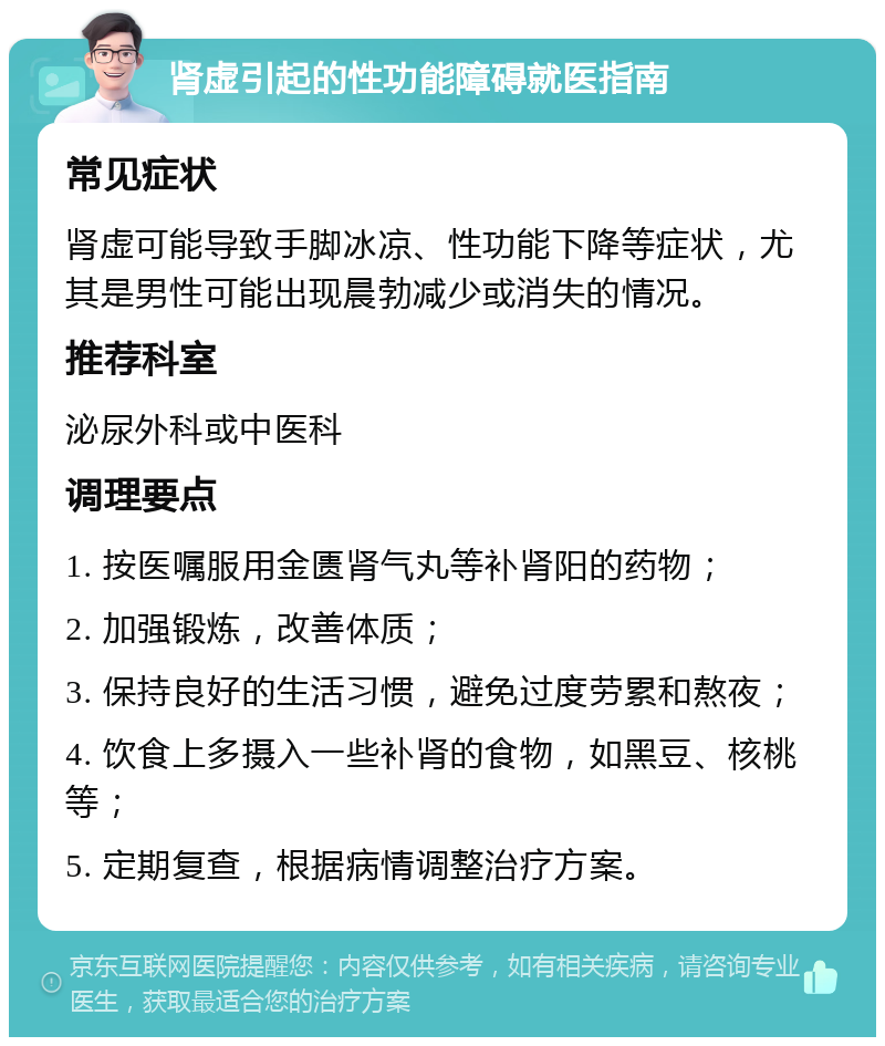 肾虚引起的性功能障碍就医指南 常见症状 肾虚可能导致手脚冰凉、性功能下降等症状，尤其是男性可能出现晨勃减少或消失的情况。 推荐科室 泌尿外科或中医科 调理要点 1. 按医嘱服用金匮肾气丸等补肾阳的药物； 2. 加强锻炼，改善体质； 3. 保持良好的生活习惯，避免过度劳累和熬夜； 4. 饮食上多摄入一些补肾的食物，如黑豆、核桃等； 5. 定期复查，根据病情调整治疗方案。