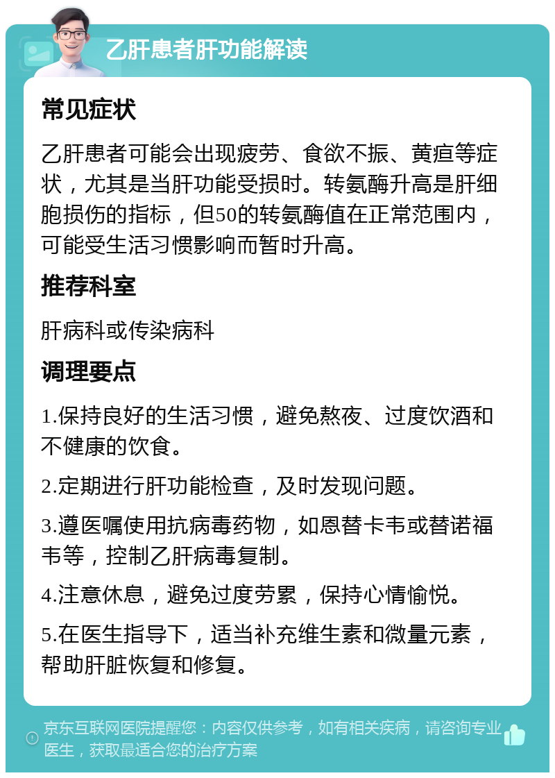 乙肝患者肝功能解读 常见症状 乙肝患者可能会出现疲劳、食欲不振、黄疸等症状，尤其是当肝功能受损时。转氨酶升高是肝细胞损伤的指标，但50的转氨酶值在正常范围内，可能受生活习惯影响而暂时升高。 推荐科室 肝病科或传染病科 调理要点 1.保持良好的生活习惯，避免熬夜、过度饮酒和不健康的饮食。 2.定期进行肝功能检查，及时发现问题。 3.遵医嘱使用抗病毒药物，如恩替卡韦或替诺福韦等，控制乙肝病毒复制。 4.注意休息，避免过度劳累，保持心情愉悦。 5.在医生指导下，适当补充维生素和微量元素，帮助肝脏恢复和修复。