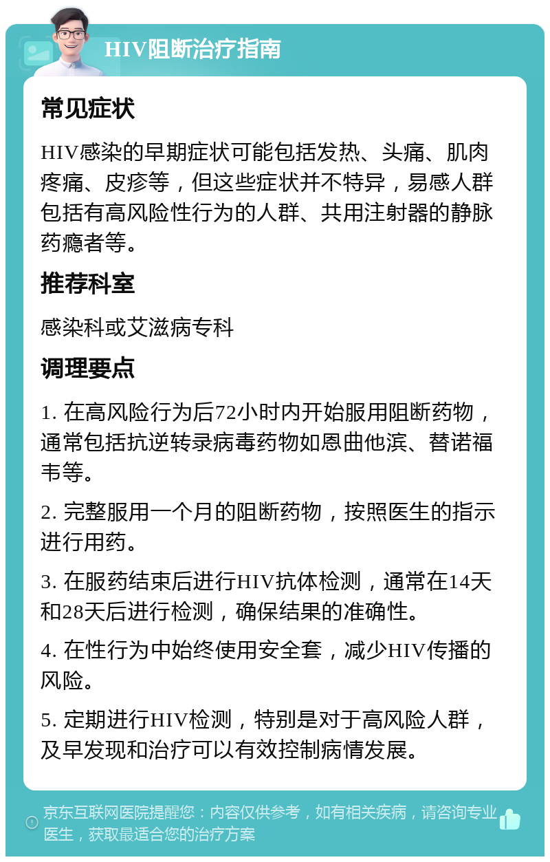 HIV阻断治疗指南 常见症状 HIV感染的早期症状可能包括发热、头痛、肌肉疼痛、皮疹等，但这些症状并不特异，易感人群包括有高风险性行为的人群、共用注射器的静脉药瘾者等。 推荐科室 感染科或艾滋病专科 调理要点 1. 在高风险行为后72小时内开始服用阻断药物，通常包括抗逆转录病毒药物如恩曲他滨、替诺福韦等。 2. 完整服用一个月的阻断药物，按照医生的指示进行用药。 3. 在服药结束后进行HIV抗体检测，通常在14天和28天后进行检测，确保结果的准确性。 4. 在性行为中始终使用安全套，减少HIV传播的风险。 5. 定期进行HIV检测，特别是对于高风险人群，及早发现和治疗可以有效控制病情发展。