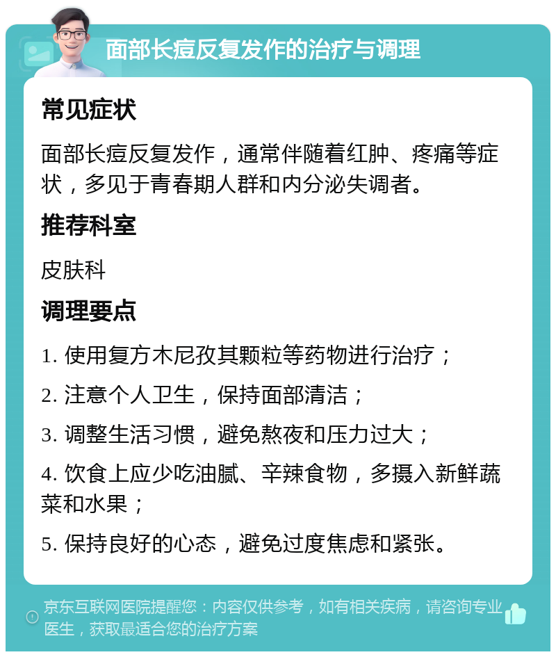 面部长痘反复发作的治疗与调理 常见症状 面部长痘反复发作，通常伴随着红肿、疼痛等症状，多见于青春期人群和内分泌失调者。 推荐科室 皮肤科 调理要点 1. 使用复方木尼孜其颗粒等药物进行治疗； 2. 注意个人卫生，保持面部清洁； 3. 调整生活习惯，避免熬夜和压力过大； 4. 饮食上应少吃油腻、辛辣食物，多摄入新鲜蔬菜和水果； 5. 保持良好的心态，避免过度焦虑和紧张。