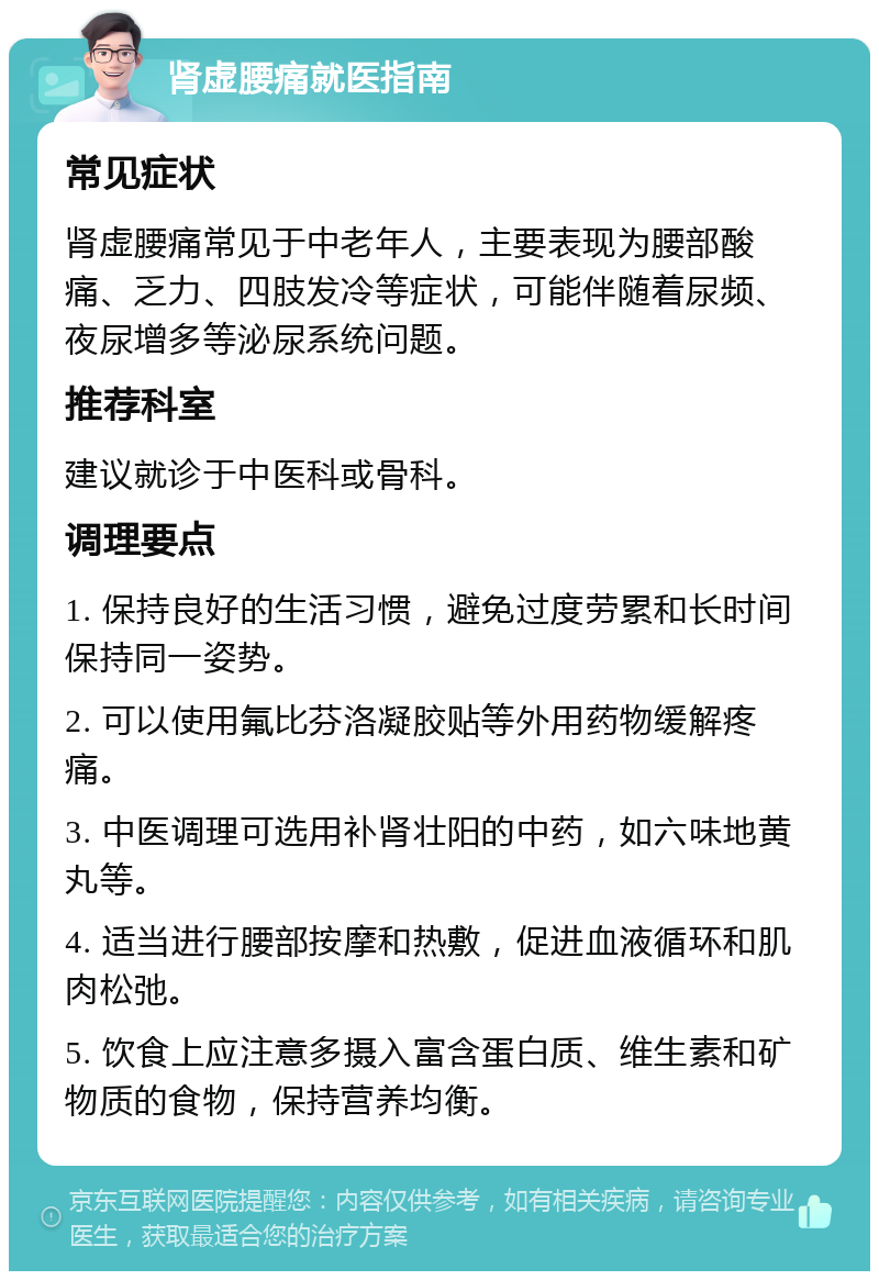 肾虚腰痛就医指南 常见症状 肾虚腰痛常见于中老年人，主要表现为腰部酸痛、乏力、四肢发冷等症状，可能伴随着尿频、夜尿增多等泌尿系统问题。 推荐科室 建议就诊于中医科或骨科。 调理要点 1. 保持良好的生活习惯，避免过度劳累和长时间保持同一姿势。 2. 可以使用氟比芬洛凝胶贴等外用药物缓解疼痛。 3. 中医调理可选用补肾壮阳的中药，如六味地黄丸等。 4. 适当进行腰部按摩和热敷，促进血液循环和肌肉松弛。 5. 饮食上应注意多摄入富含蛋白质、维生素和矿物质的食物，保持营养均衡。