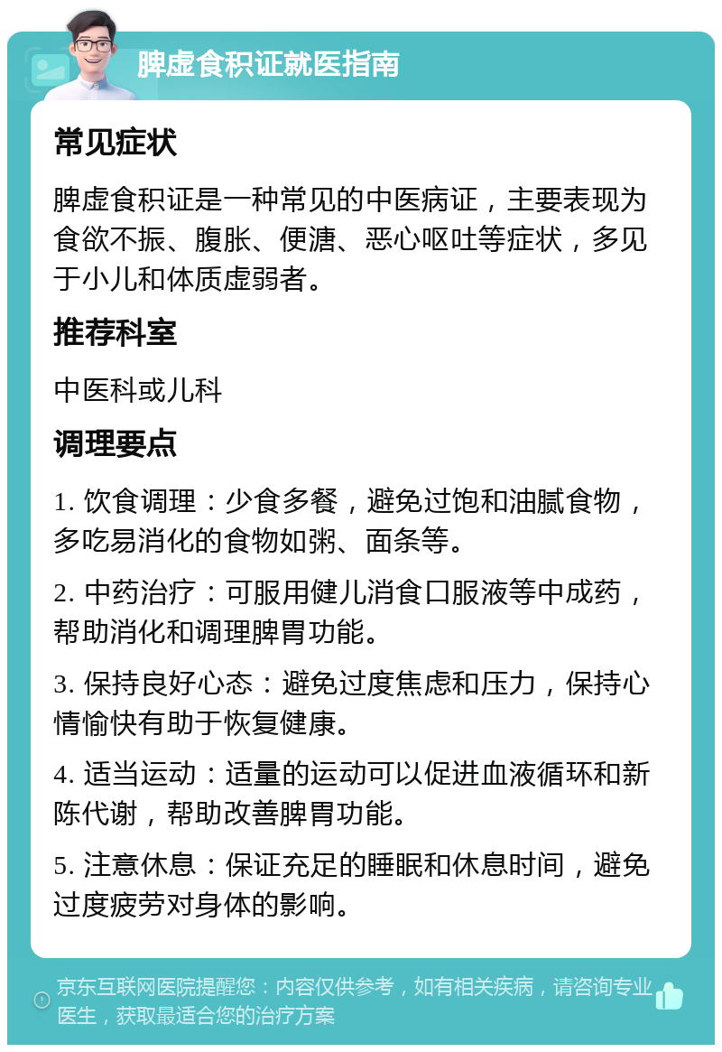 脾虚食积证就医指南 常见症状 脾虚食积证是一种常见的中医病证，主要表现为食欲不振、腹胀、便溏、恶心呕吐等症状，多见于小儿和体质虚弱者。 推荐科室 中医科或儿科 调理要点 1. 饮食调理：少食多餐，避免过饱和油腻食物，多吃易消化的食物如粥、面条等。 2. 中药治疗：可服用健儿消食口服液等中成药，帮助消化和调理脾胃功能。 3. 保持良好心态：避免过度焦虑和压力，保持心情愉快有助于恢复健康。 4. 适当运动：适量的运动可以促进血液循环和新陈代谢，帮助改善脾胃功能。 5. 注意休息：保证充足的睡眠和休息时间，避免过度疲劳对身体的影响。