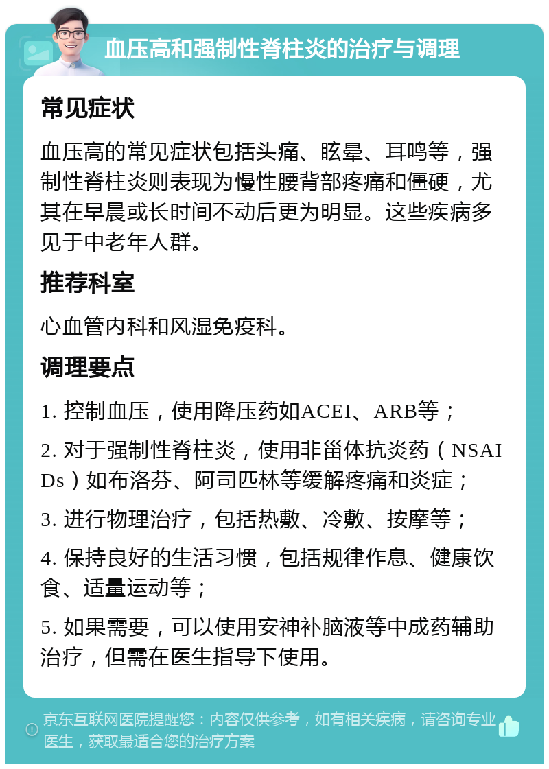 血压高和强制性脊柱炎的治疗与调理 常见症状 血压高的常见症状包括头痛、眩晕、耳鸣等，强制性脊柱炎则表现为慢性腰背部疼痛和僵硬，尤其在早晨或长时间不动后更为明显。这些疾病多见于中老年人群。 推荐科室 心血管内科和风湿免疫科。 调理要点 1. 控制血压，使用降压药如ACEI、ARB等； 2. 对于强制性脊柱炎，使用非甾体抗炎药（NSAIDs）如布洛芬、阿司匹林等缓解疼痛和炎症； 3. 进行物理治疗，包括热敷、冷敷、按摩等； 4. 保持良好的生活习惯，包括规律作息、健康饮食、适量运动等； 5. 如果需要，可以使用安神补脑液等中成药辅助治疗，但需在医生指导下使用。