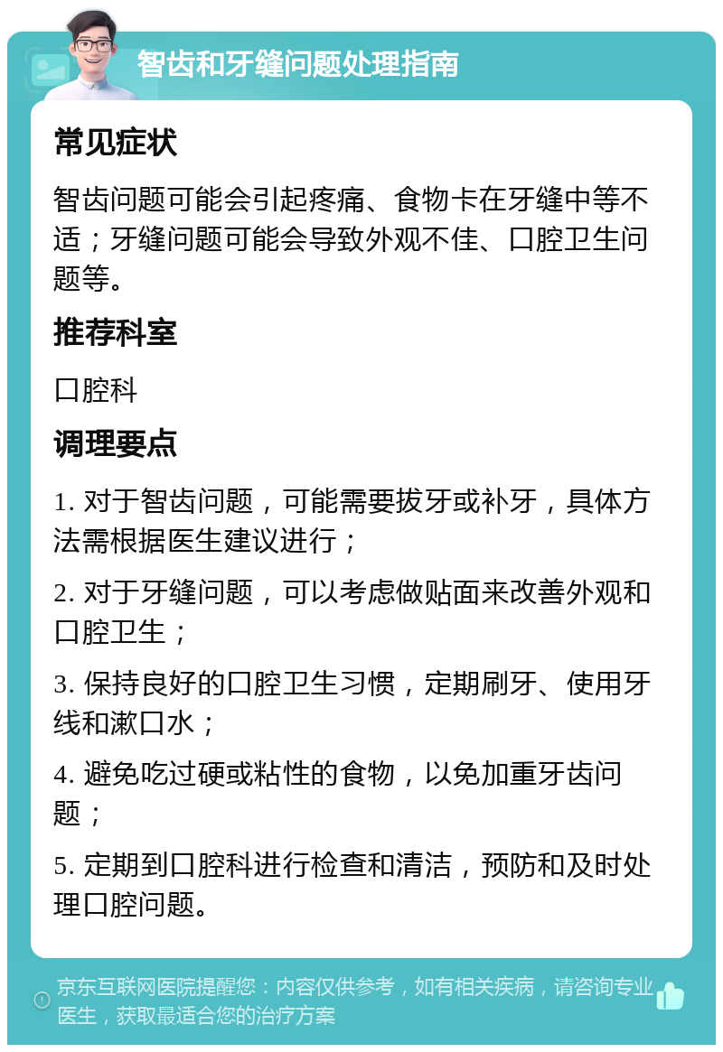 智齿和牙缝问题处理指南 常见症状 智齿问题可能会引起疼痛、食物卡在牙缝中等不适；牙缝问题可能会导致外观不佳、口腔卫生问题等。 推荐科室 口腔科 调理要点 1. 对于智齿问题，可能需要拔牙或补牙，具体方法需根据医生建议进行； 2. 对于牙缝问题，可以考虑做贴面来改善外观和口腔卫生； 3. 保持良好的口腔卫生习惯，定期刷牙、使用牙线和漱口水； 4. 避免吃过硬或粘性的食物，以免加重牙齿问题； 5. 定期到口腔科进行检查和清洁，预防和及时处理口腔问题。