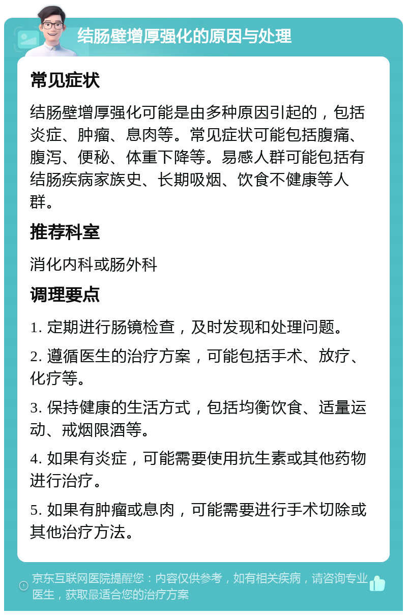 结肠壁增厚强化的原因与处理 常见症状 结肠壁增厚强化可能是由多种原因引起的，包括炎症、肿瘤、息肉等。常见症状可能包括腹痛、腹泻、便秘、体重下降等。易感人群可能包括有结肠疾病家族史、长期吸烟、饮食不健康等人群。 推荐科室 消化内科或肠外科 调理要点 1. 定期进行肠镜检查，及时发现和处理问题。 2. 遵循医生的治疗方案，可能包括手术、放疗、化疗等。 3. 保持健康的生活方式，包括均衡饮食、适量运动、戒烟限酒等。 4. 如果有炎症，可能需要使用抗生素或其他药物进行治疗。 5. 如果有肿瘤或息肉，可能需要进行手术切除或其他治疗方法。